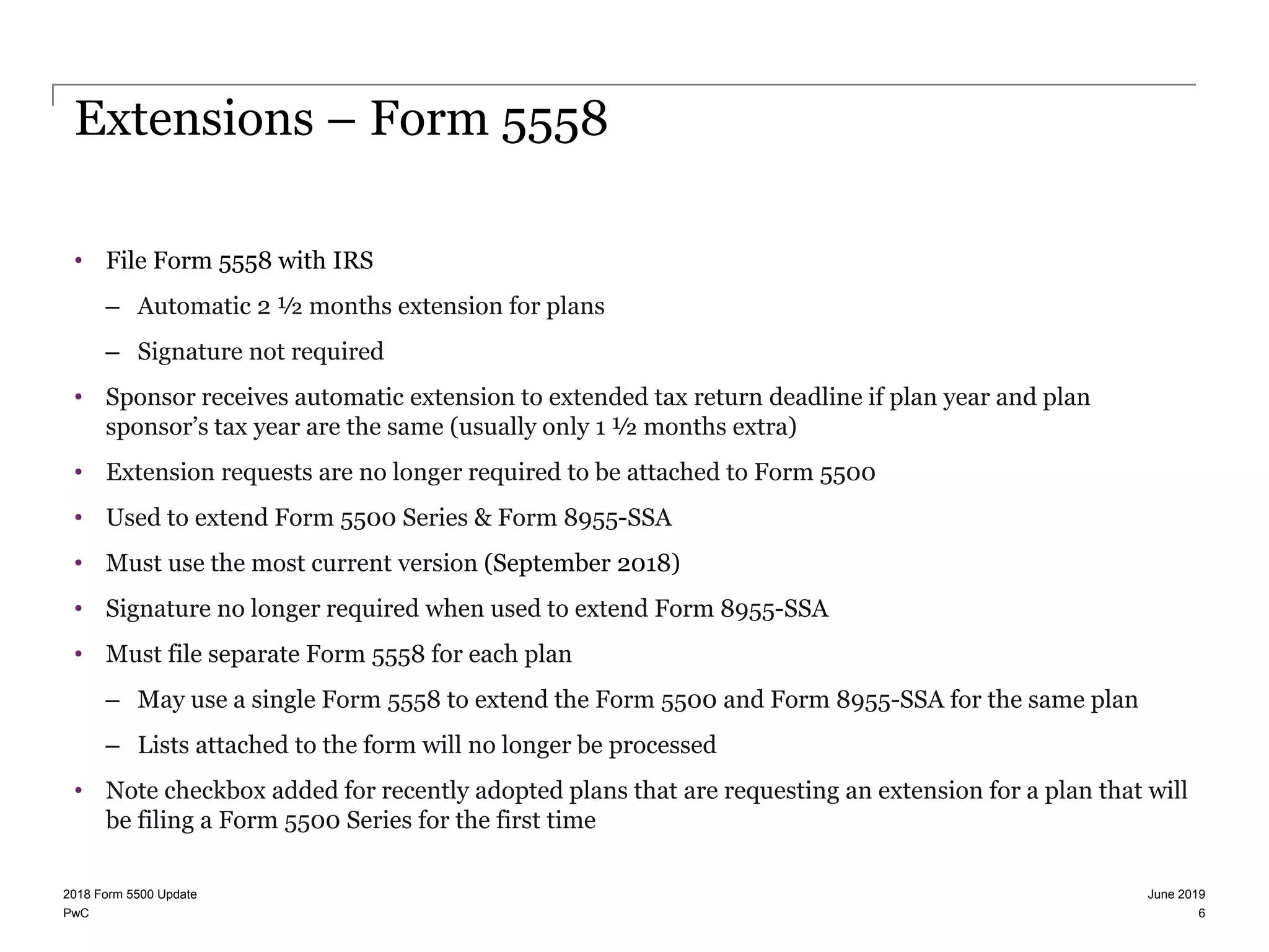 PwC
Extensions – Form 5558
• File Form 5558 with IRS
– Automatic 2 ½ months extension for plans
– Signature not required
• Sponsor receives automatic extension to extended tax return deadline if plan year and plan
sponsor’s tax year are the same (usually only 1 ½ months extra)
• Extension requests are no longer required to be attached to Form 5500
• Used to extend Form 5500 Series & Form 8955-SSA
• Must use the most current version (September 2018)
• Signature no longer required when used to extend Form 8955-SSA
• Must file separate Form 5558 for each plan
– May use a single Form 5558 to extend the Form 5500 and Form 8955-SSA for the same plan
– Lists attached to the form will no longer be processed
• Note checkbox added for recently adopted plans that are requesting an extension for a plan that will
be filing a Form 5500 Series for the first time
June 20192018 Form 5500 Update
6
 