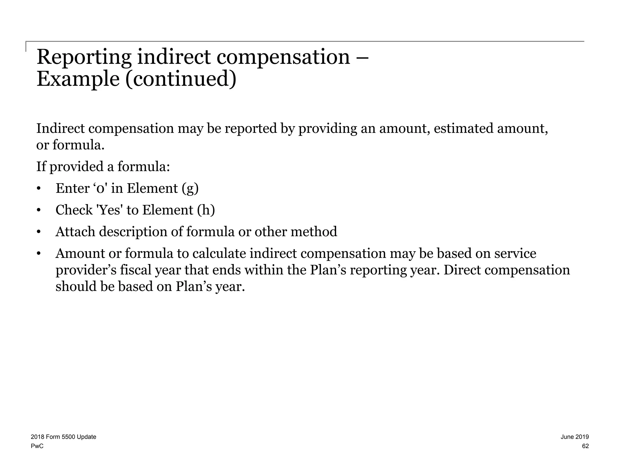PwC
Reporting indirect compensation –
Example (continued)
Indirect compensation may be reported by providing an amount, estimated amount,
or formula.
If provided a formula:
• Enter ‘0' in Element (g)
• Check 'Yes' to Element (h)
• Attach description of formula or other method
• Amount or formula to calculate indirect compensation may be based on service
provider’s fiscal year that ends within the Plan’s reporting year. Direct compensation
should be based on Plan’s year.
June 20192018 Form 5500 Update
62
 