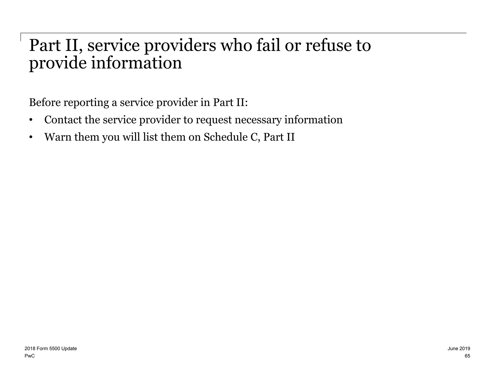 PwC
Part II, service providers who fail or refuse to
provide information
Before reporting a service provider in Part II:
• Contact the service provider to request necessary information
• Warn them you will list them on Schedule C, Part II
June 20192018 Form 5500 Update
65
 