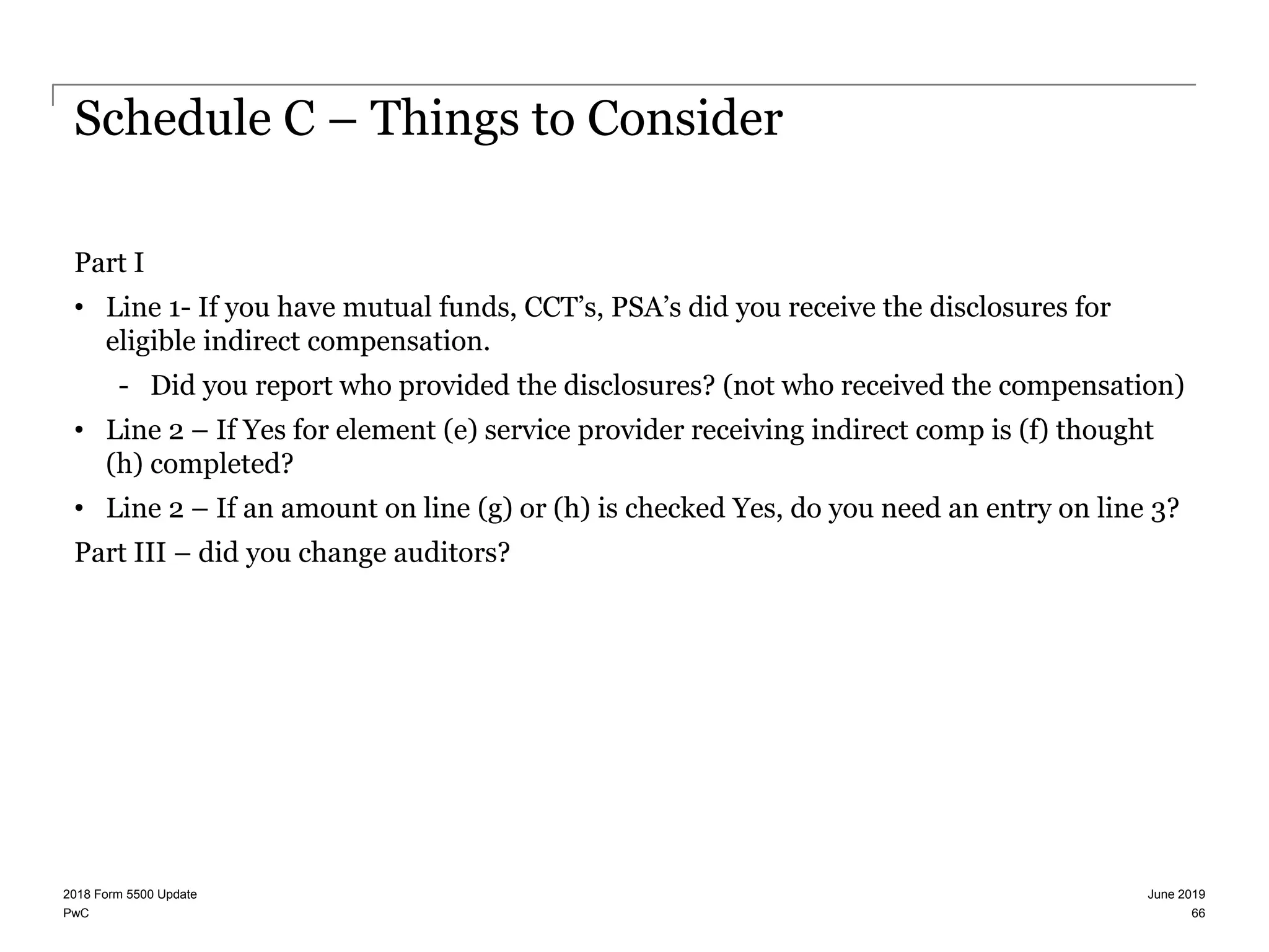 PwC
Schedule C – Things to Consider
Part I
• Line 1- If you have mutual funds, CCT’s, PSA’s did you receive the disclosures for
eligible indirect compensation.
- Did you report who provided the disclosures? (not who received the compensation)
• Line 2 – If Yes for element (e) service provider receiving indirect comp is (f) thought
(h) completed?
• Line 2 – If an amount on line (g) or (h) is checked Yes, do you need an entry on line 3?
Part III – did you change auditors?
June 20192018 Form 5500 Update
66
 