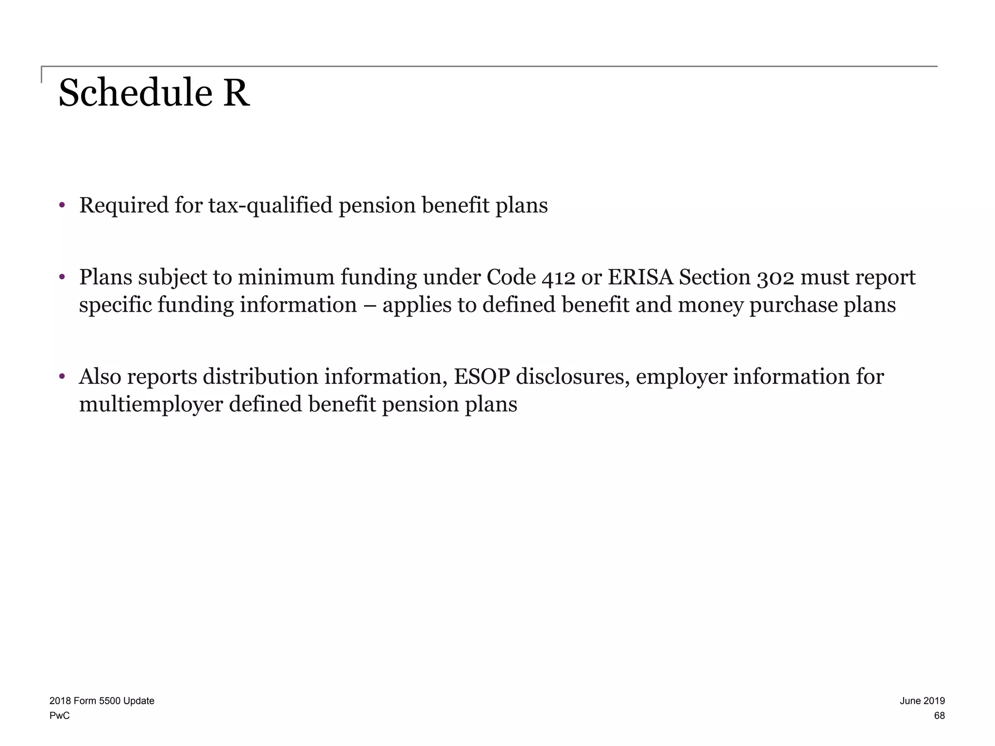 PwC
Schedule R
• Required for tax-qualified pension benefit plans
• Plans subject to minimum funding under Code 412 or ERISA Section 302 must report
specific funding information – applies to defined benefit and money purchase plans
• Also reports distribution information, ESOP disclosures, employer information for
multiemployer defined benefit pension plans
June 20192018 Form 5500 Update
68
 
