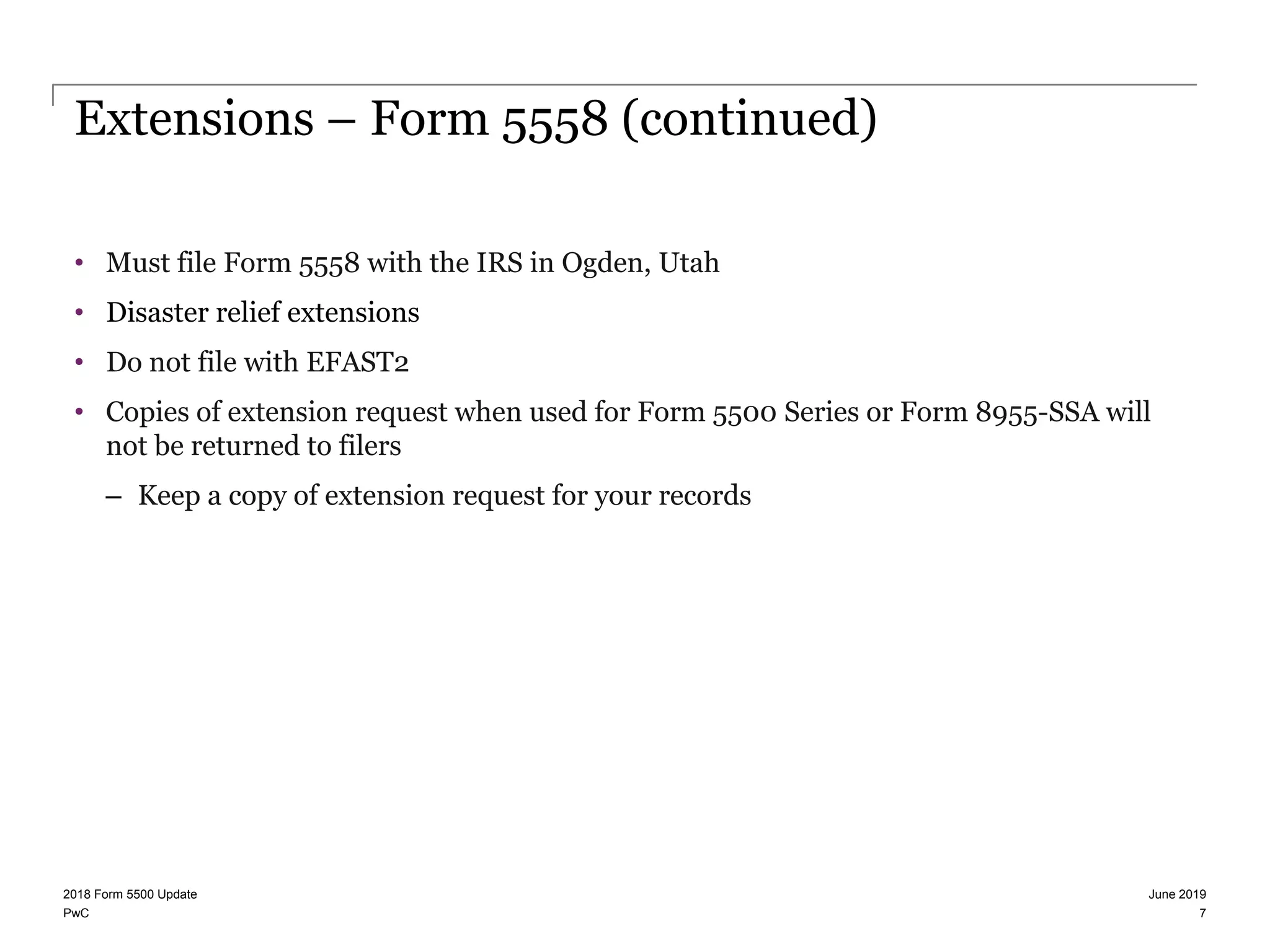 PwC
Extensions – Form 5558 (continued)
• Must file Form 5558 with the IRS in Ogden, Utah
• Disaster relief extensions
• Do not file with EFAST2
• Copies of extension request when used for Form 5500 Series or Form 8955-SSA will
not be returned to filers
– Keep a copy of extension request for your records
June 20192018 Form 5500 Update
7
 