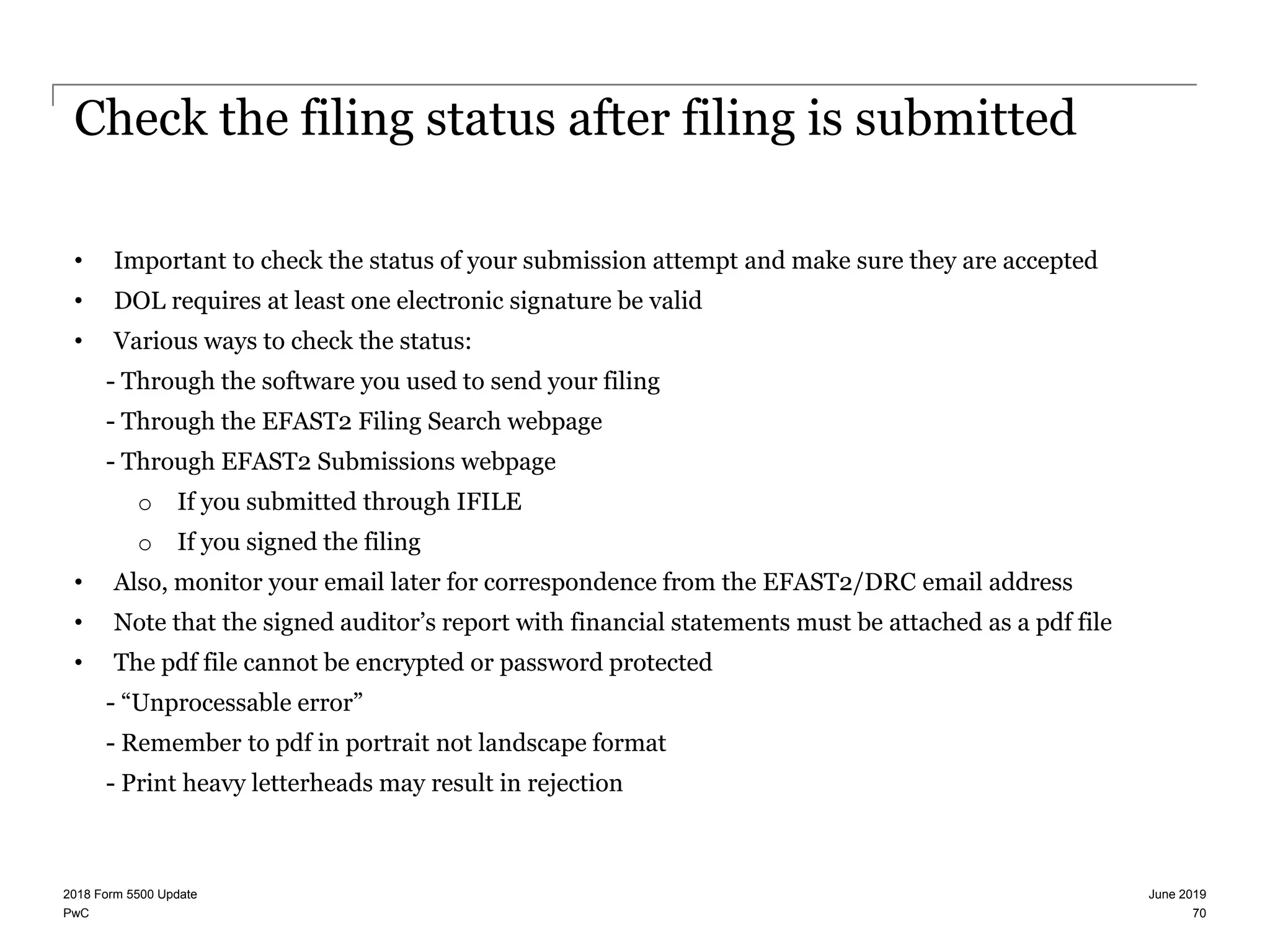 PwC
Check the filing status after filing is submitted
• Important to check the status of your submission attempt and make sure they are accepted
• DOL requires at least one electronic signature be valid
• Various ways to check the status:
- Through the software you used to send your filing
- Through the EFAST2 Filing Search webpage
- Through EFAST2 Submissions webpage
o If you submitted through IFILE
o If you signed the filing
• Also, monitor your email later for correspondence from the EFAST2/DRC email address
• Note that the signed auditor’s report with financial statements must be attached as a pdf file
• The pdf file cannot be encrypted or password protected
- “Unprocessable error”
- Remember to pdf in portrait not landscape format
- Print heavy letterheads may result in rejection
June 20192018 Form 5500 Update
70
 