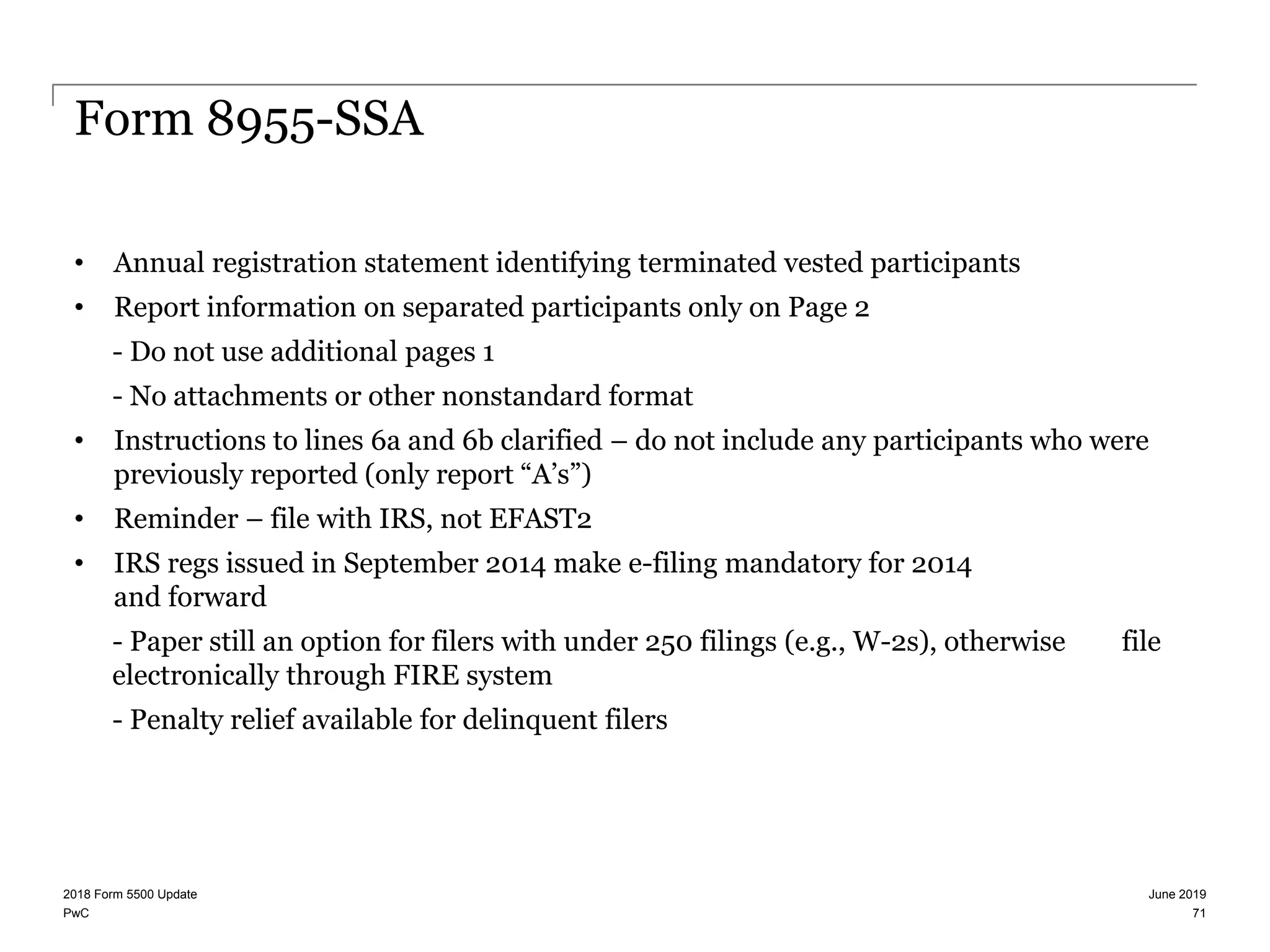 PwC
Form 8955-SSA
• Annual registration statement identifying terminated vested participants
• Report information on separated participants only on Page 2
- Do not use additional pages 1
- No attachments or other nonstandard format
• Instructions to lines 6a and 6b clarified – do not include any participants who were
previously reported (only report “A’s”)
• Reminder – file with IRS, not EFAST2
• IRS regs issued in September 2014 make e-filing mandatory for 2014
and forward
- Paper still an option for filers with under 250 filings (e.g., W-2s), otherwise file
electronically through FIRE system
- Penalty relief available for delinquent filers
June 20192018 Form 5500 Update
71
 