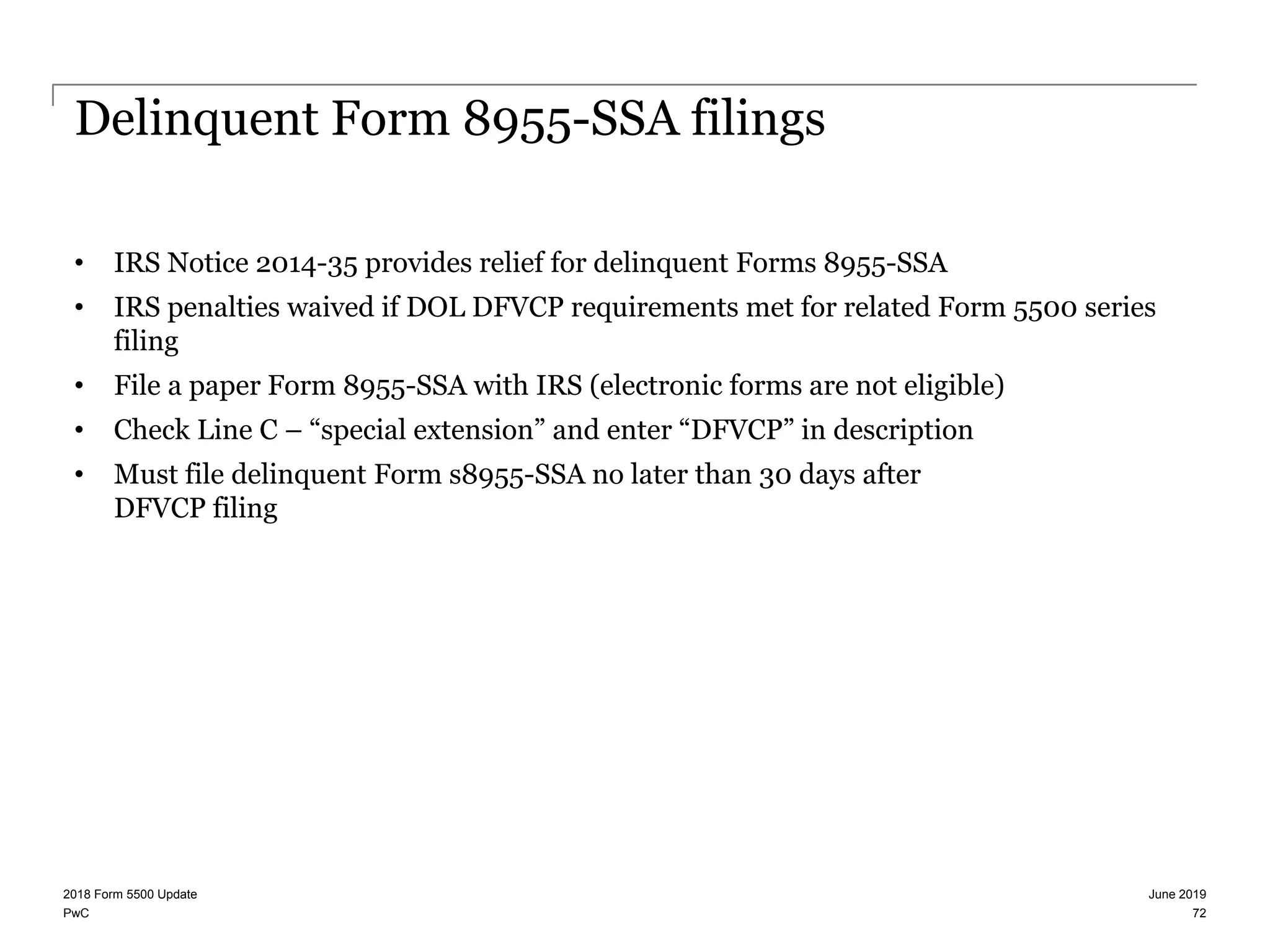 PwC
Delinquent Form 8955-SSA filings
• IRS Notice 2014-35 provides relief for delinquent Forms 8955-SSA
• IRS penalties waived if DOL DFVCP requirements met for related Form 5500 series
filing
• File a paper Form 8955-SSA with IRS (electronic forms are not eligible)
• Check Line C – “special extension” and enter “DFVCP” in description
• Must file delinquent Form s8955-SSA no later than 30 days after
DFVCP filing
June 20192018 Form 5500 Update
72
 