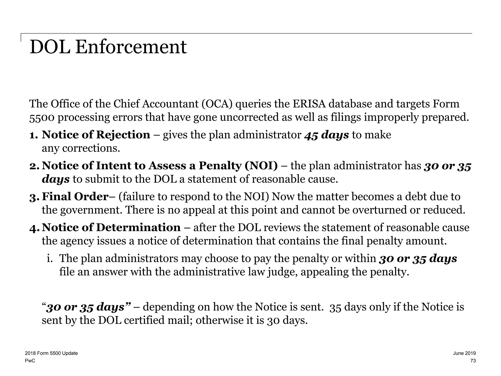 PwC
DOL Enforcement
The Office of the Chief Accountant (OCA) queries the ERISA database and targets Form
5500 processing errors that have gone uncorrected as well as filings improperly prepared.
1. Notice of Rejection – gives the plan administrator 45 days to make
any corrections.
2. Notice of Intent to Assess a Penalty (NOI) – the plan administrator has 30 or 35
days to submit to the DOL a statement of reasonable cause.
3. Final Order– (failure to respond to the NOI) Now the matter becomes a debt due to
the government. There is no appeal at this point and cannot be overturned or reduced.
4.Notice of Determination – after the DOL reviews the statement of reasonable cause
the agency issues a notice of determination that contains the final penalty amount.
i. The plan administrators may choose to pay the penalty or within 30 or 35 days
file an answer with the administrative law judge, appealing the penalty.
“30 or 35 days” – depending on how the Notice is sent. 35 days only if the Notice is
sent by the DOL certified mail; otherwise it is 30 days.
June 20192018 Form 5500 Update
73
 