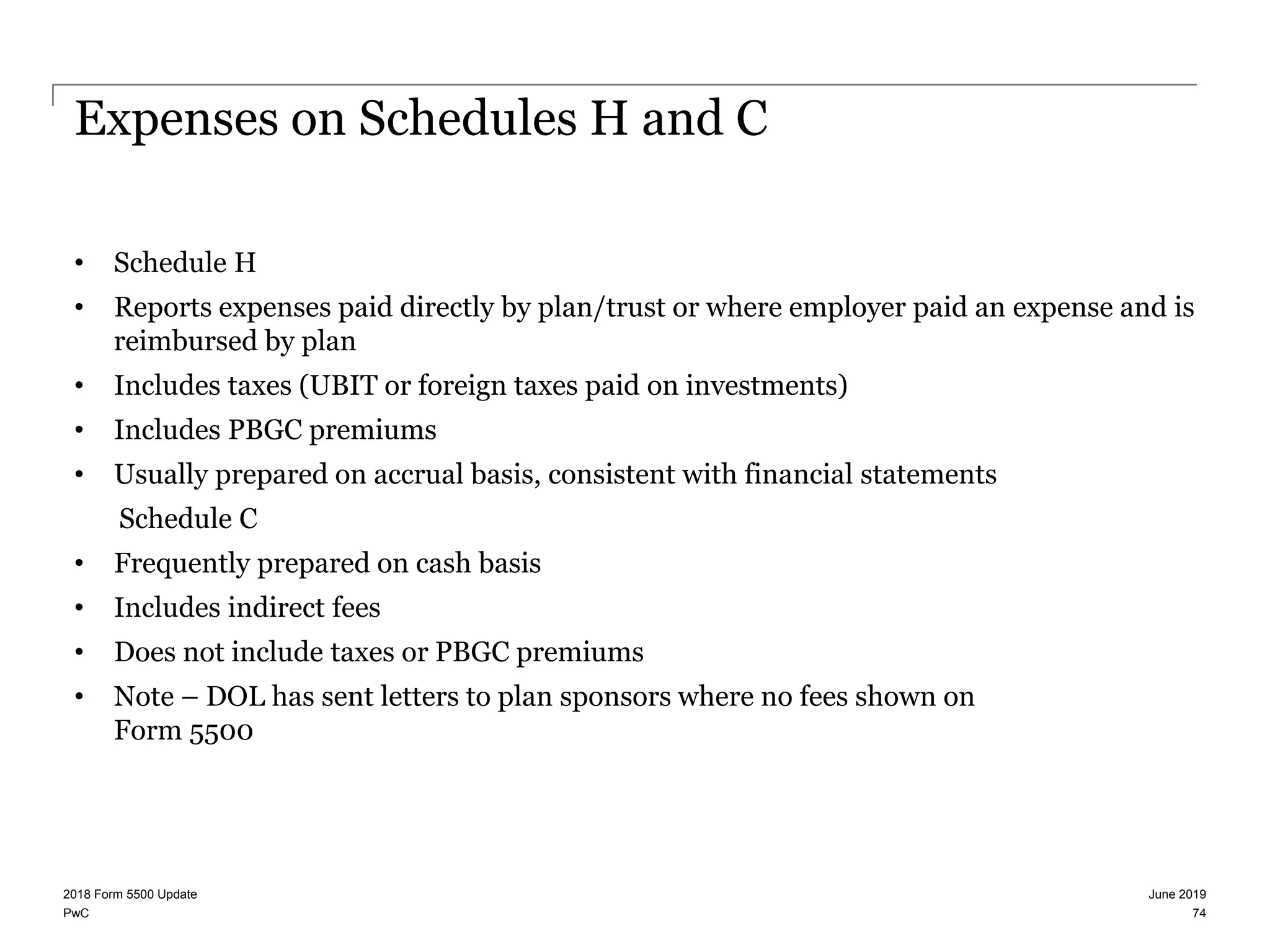 PwC
Expenses on Schedules H and C
• Schedule H
• Reports expenses paid directly by plan/trust or where employer paid an expense and is
reimbursed by plan
• Includes taxes (UBIT or foreign taxes paid on investments)
• Includes PBGC premiums
• Usually prepared on accrual basis, consistent with financial statements
Schedule C
• Frequently prepared on cash basis
• Includes indirect fees
• Does not include taxes or PBGC premiums
• Note – DOL has sent letters to plan sponsors where no fees shown on
Form 5500
June 20192018 Form 5500 Update
74
 