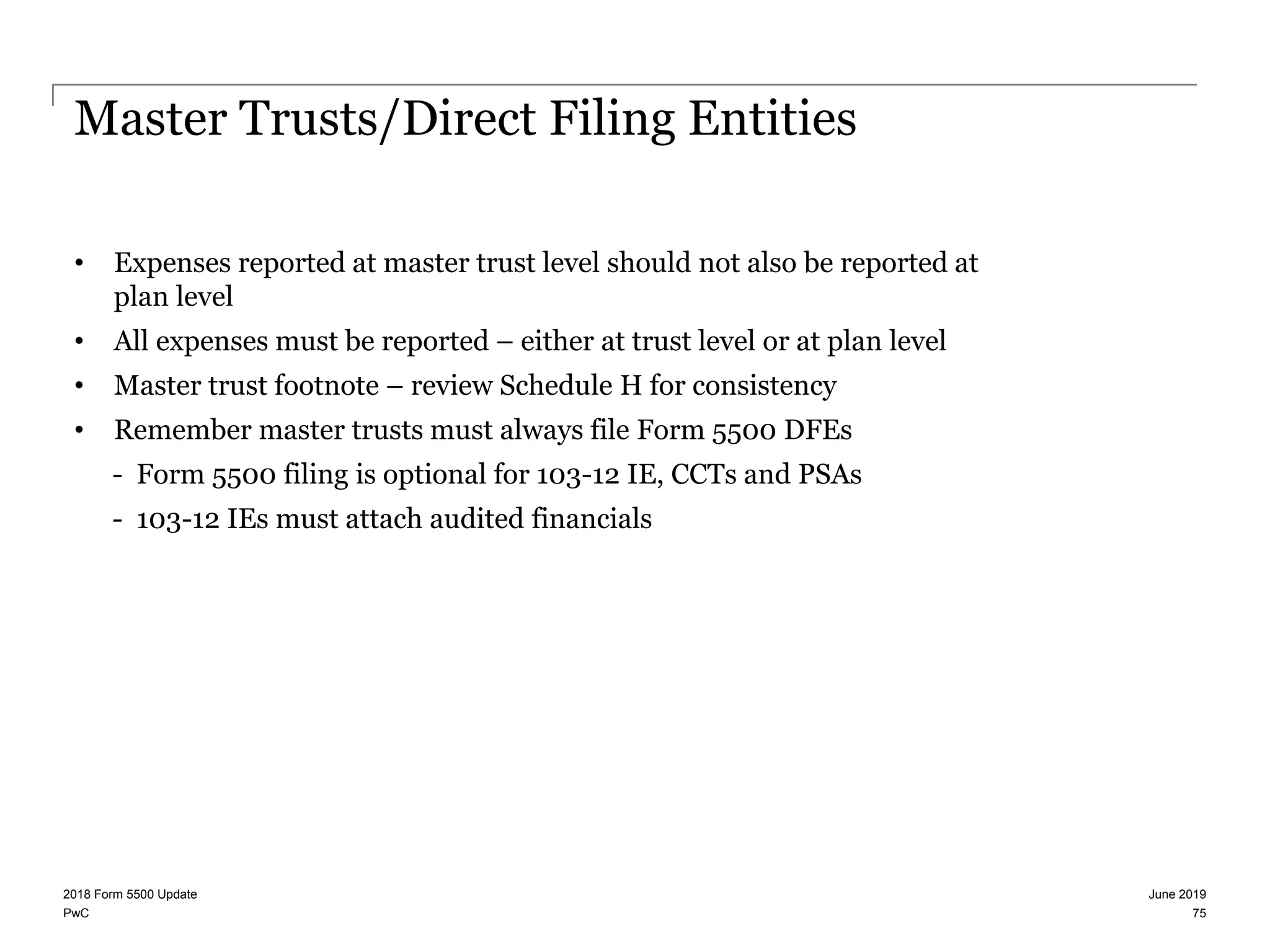 PwC
Master Trusts/Direct Filing Entities
• Expenses reported at master trust level should not also be reported at
plan level
• All expenses must be reported – either at trust level or at plan level
• Master trust footnote – review Schedule H for consistency
• Remember master trusts must always file Form 5500 DFEs
- Form 5500 filing is optional for 103-12 IE, CCTs and PSAs
- 103-12 IEs must attach audited financials
June 20192018 Form 5500 Update
75
 