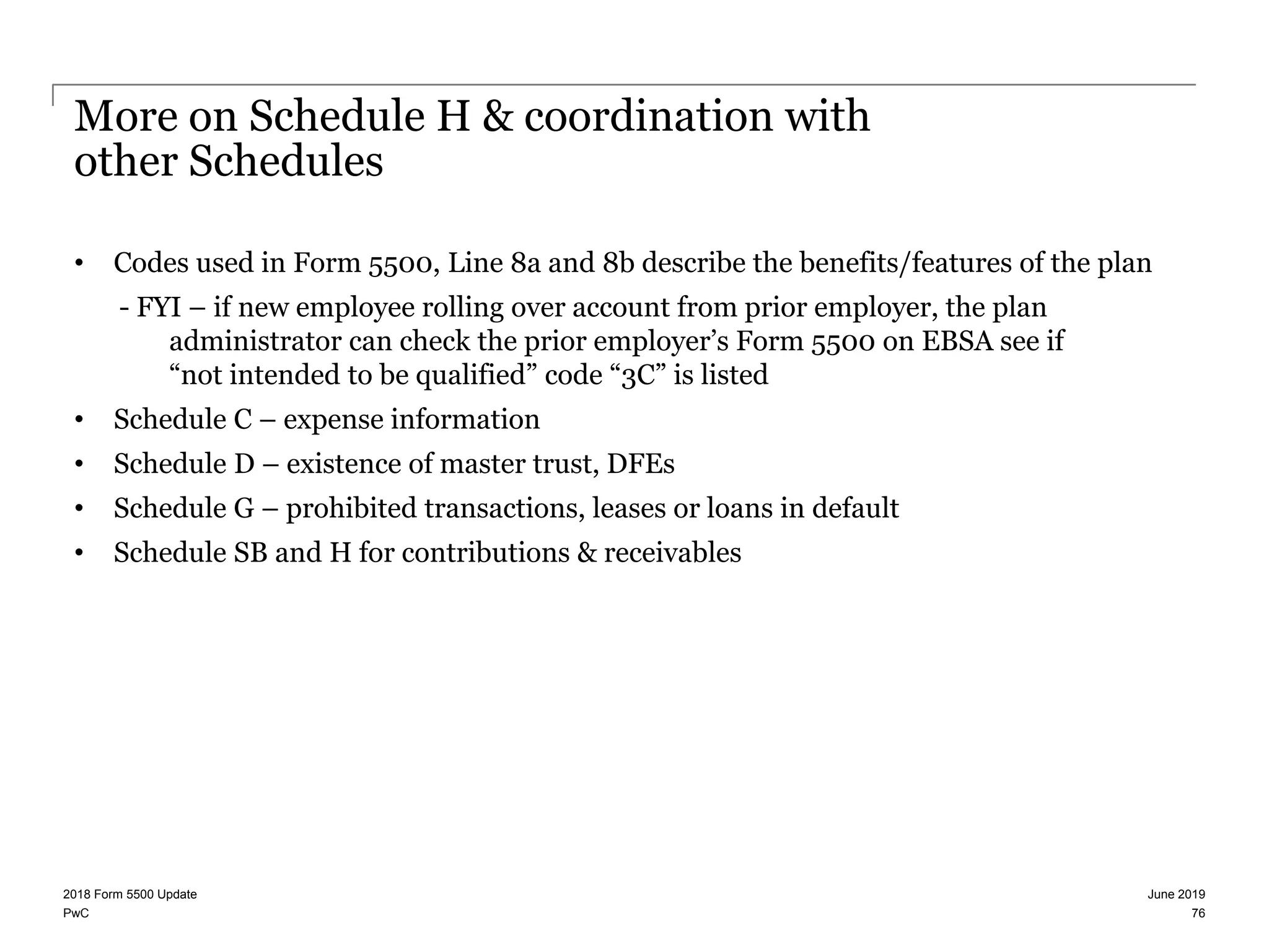 PwC
More on Schedule H & coordination with
other Schedules
• Codes used in Form 5500, Line 8a and 8b describe the benefits/features of the plan
- FYI – if new employee rolling over account from prior employer, the plan
administrator can check the prior employer’s Form 5500 on EBSA see if
“not intended to be qualified” code “3C” is listed
• Schedule C – expense information
• Schedule D – existence of master trust, DFEs
• Schedule G – prohibited transactions, leases or loans in default
• Schedule SB and H for contributions & receivables
June 20192018 Form 5500 Update
76
 