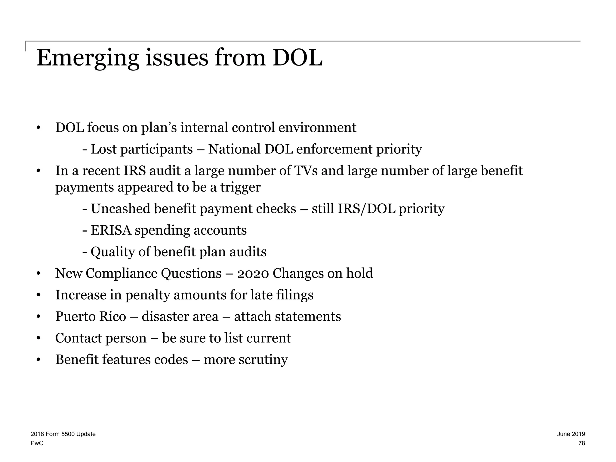 PwC
Emerging issues from DOL
• DOL focus on plan’s internal control environment
- Lost participants – National DOL enforcement priority
• In a recent IRS audit a large number of TVs and large number of large benefit
payments appeared to be a trigger
- Uncashed benefit payment checks – still IRS/DOL priority
- ERISA spending accounts
- Quality of benefit plan audits
• New Compliance Questions – 2020 Changes on hold
• Increase in penalty amounts for late filings
• Puerto Rico – disaster area – attach statements
• Contact person – be sure to list current
• Benefit features codes – more scrutiny
June 20192018 Form 5500 Update
78
 
