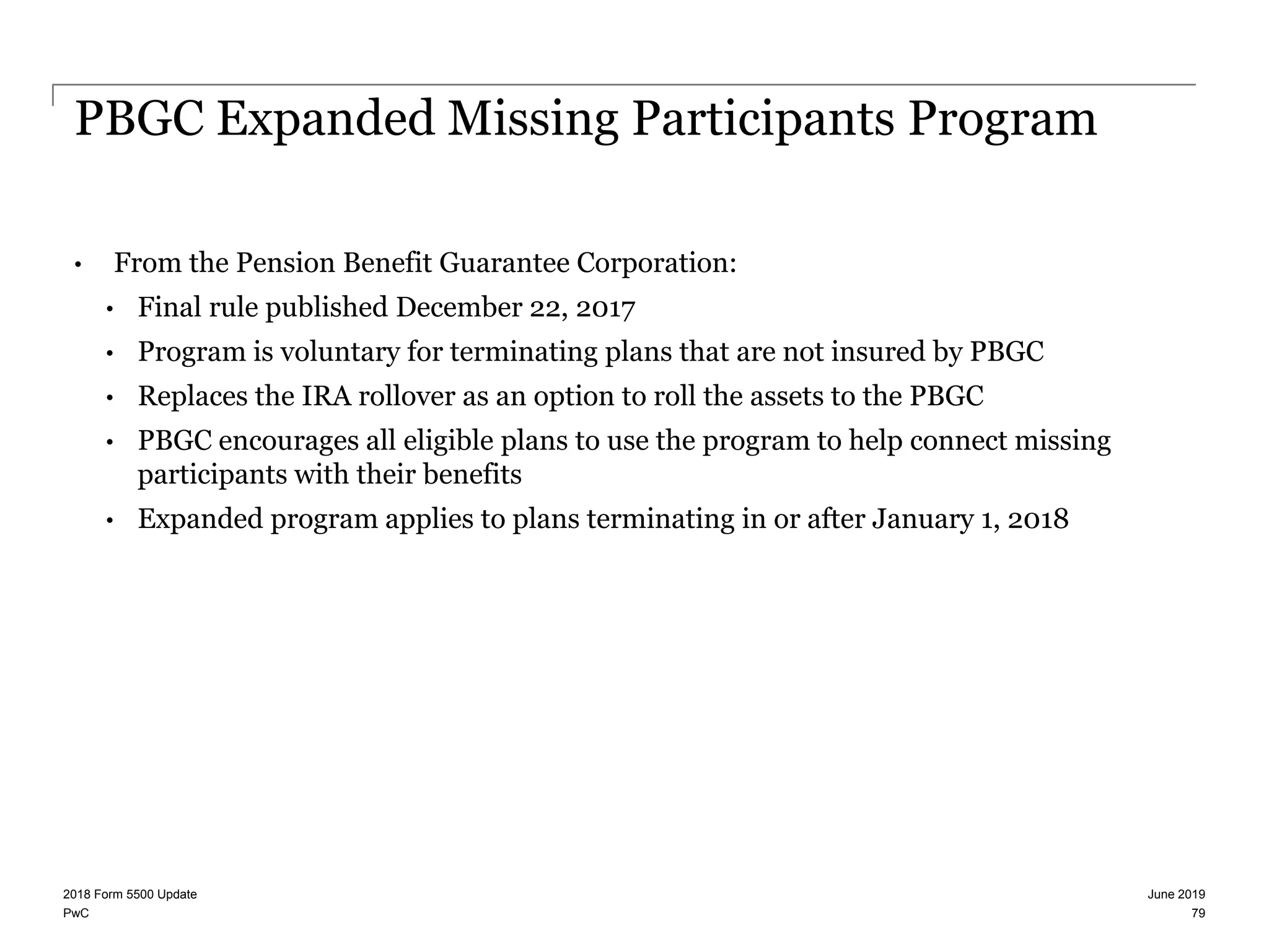 PwC
PBGC Expanded Missing Participants Program
• From the Pension Benefit Guarantee Corporation:
• Final rule published December 22, 2017
• Program is voluntary for terminating plans that are not insured by PBGC
• Replaces the IRA rollover as an option to roll the assets to the PBGC
• PBGC encourages all eligible plans to use the program to help connect missing
participants with their benefits
• Expanded program applies to plans terminating in or after January 1, 2018
June 20192018 Form 5500 Update
79
 