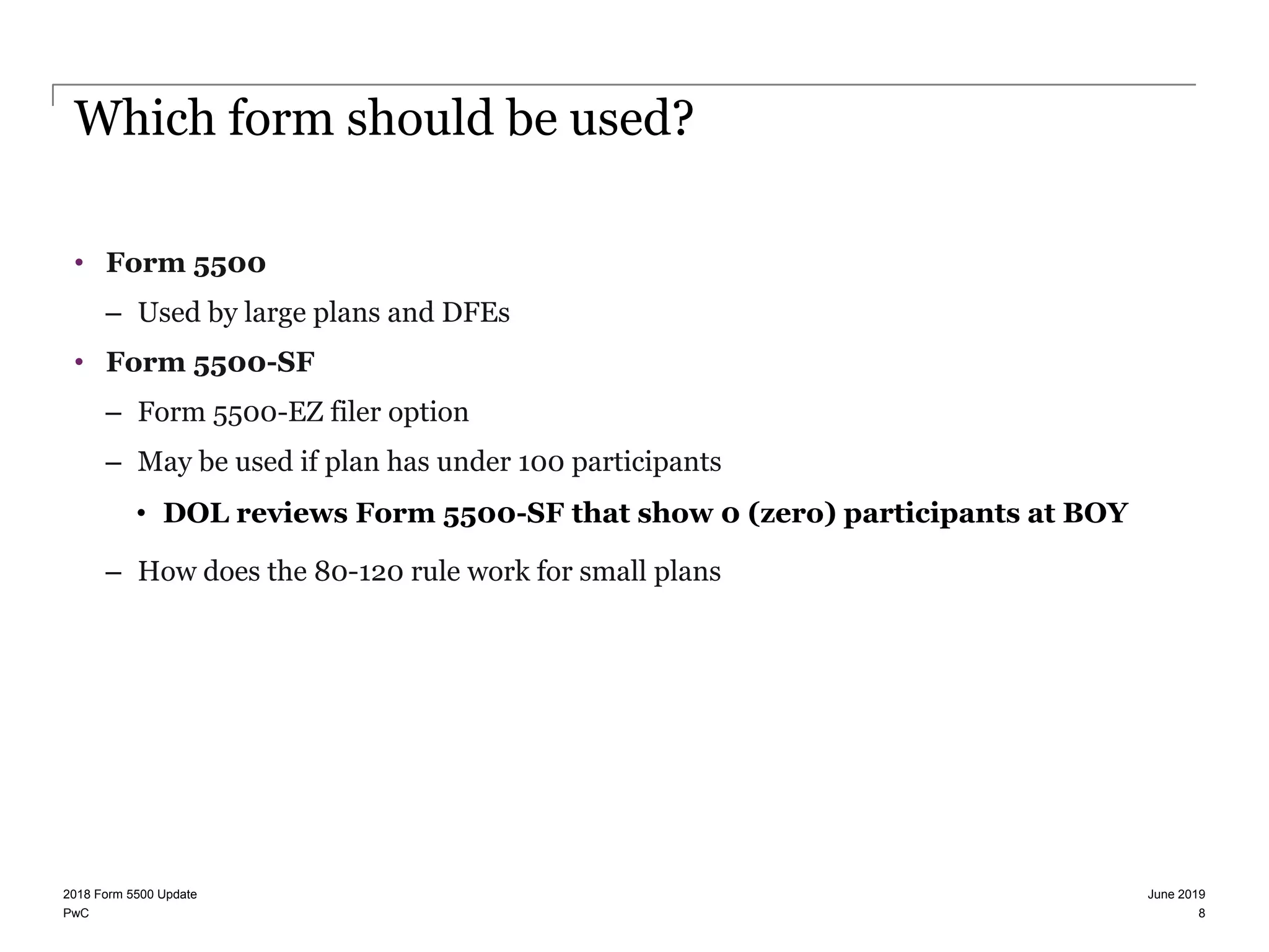 PwC
Which form should be used?
• Form 5500
– Used by large plans and DFEs
• Form 5500-SF
– Form 5500-EZ filer option
– May be used if plan has under 100 participants
• DOL reviews Form 5500-SF that show 0 (zero) participants at BOY
– How does the 80-120 rule work for small plans
June 20192018 Form 5500 Update
8
 