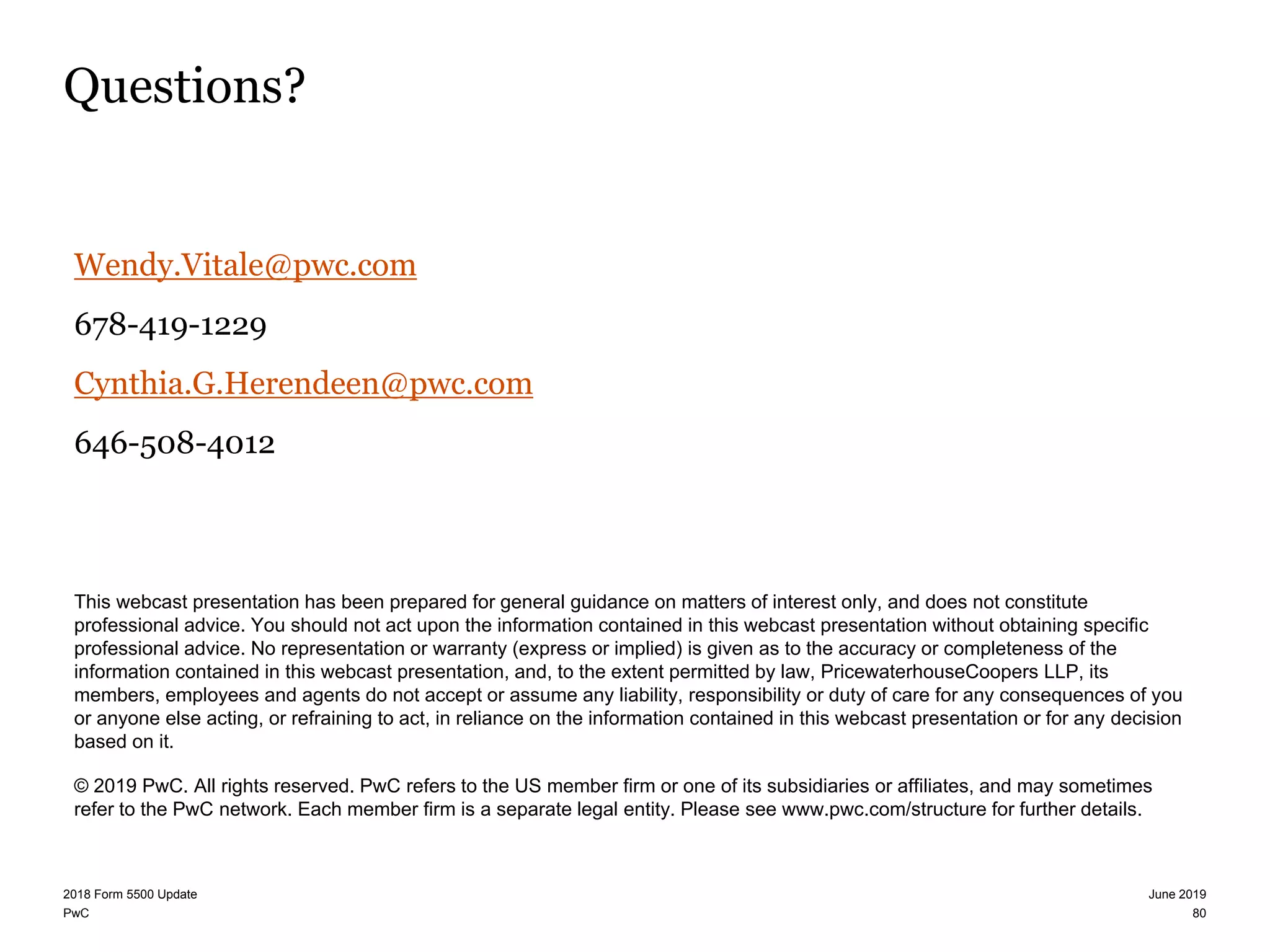 PwC
Questions?
Wendy.Vitale@pwc.com
678-419-1229
Cynthia.G.Herendeen@pwc.com
646-508-4012
This webcast presentation has been prepared for general guidance on matters of interest only, and does not constitute
professional advice. You should not act upon the information contained in this webcast presentation without obtaining specific
professional advice. No representation or warranty (express or implied) is given as to the accuracy or completeness of the
information contained in this webcast presentation, and, to the extent permitted by law, PricewaterhouseCoopers LLP, its
members, employees and agents do not accept or assume any liability, responsibility or duty of care for any consequences of you
or anyone else acting, or refraining to act, in reliance on the information contained in this webcast presentation or for any decision
based on it.
© 2019 PwC. All rights reserved. PwC refers to the US member firm or one of its subsidiaries or affiliates, and may sometimes
refer to the PwC network. Each member firm is a separate legal entity. Please see www.pwc.com/structure for further details.
80
June 20192018 Form 5500 Update
 