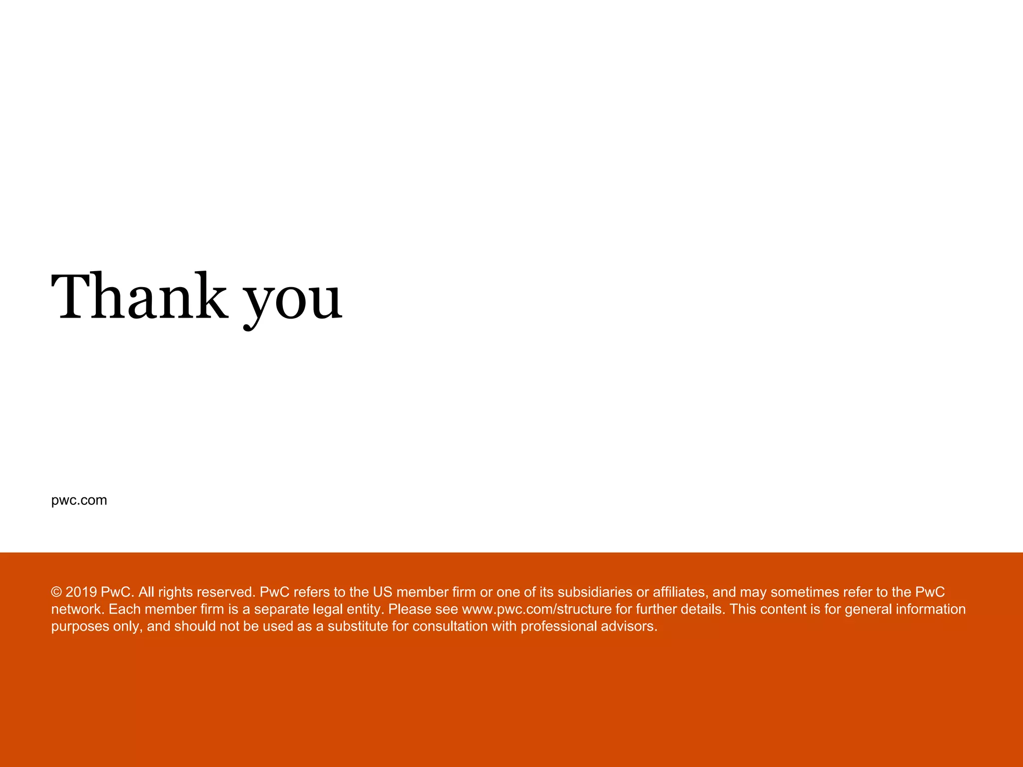 pwc.com
Thank you
© 2019 PwC. All rights reserved. PwC refers to the US member firm or one of its subsidiaries or affiliates, and may sometimes refer to the PwC
network. Each member firm is a separate legal entity. Please see www.pwc.com/structure for further details. This content is for general information
purposes only, and should not be used as a substitute for consultation with professional advisors.
 