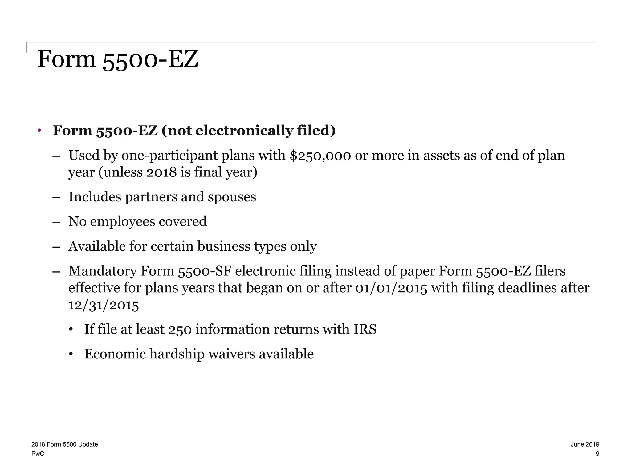 PwC
Form 5500-EZ
• Form 5500-EZ (not electronically filed)
– Used by one-participant plans with $250,000 or more in assets as of end of plan
year (unless 2018 is final year)
– Includes partners and spouses
– No employees covered
– Available for certain business types only
– Mandatory Form 5500-SF electronic filing instead of paper Form 5500-EZ filers
effective for plans years that began on or after 01/01/2015 with filing deadlines after
12/31/2015
• If file at least 250 information returns with IRS
• Economic hardship waivers available
June 20192018 Form 5500 Update
9
 