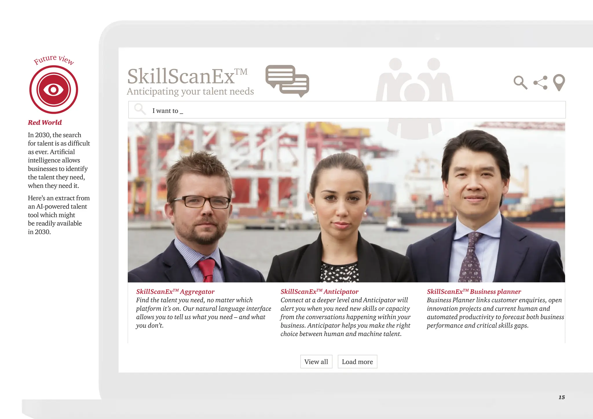 15
Red World
In 2030, the search
for talent is as difficult
as ever. Artificial
intelligence allows
businesses to identify
the talent they need,
when they need it.
Here’s an extract from
an AI-powered talent
tool which might
be readily available
in 2030.
Future view
SkillScanExTM
Anticipating your talent needs
SkillScanExTM
Business planner
Business Planner links customer enquiries, open
innovation projects and current human and
automated productivity to forecast both business
performance and critical skills gaps.
SkillScanExTM
Aggregator
Find the talent you need, no matter which
platform it’s on. Our natural language interface
allows you to tell us what you need – and what
you don’t.
SkillScanExTM
Anticipator
Connect at a deeper level and Anticipator will
alert you when you need new skills or capacity
from the conversations happening within your
business. Anticipator helps you make the right
choice between human and machine talent.
I want to _
View all Load more
 