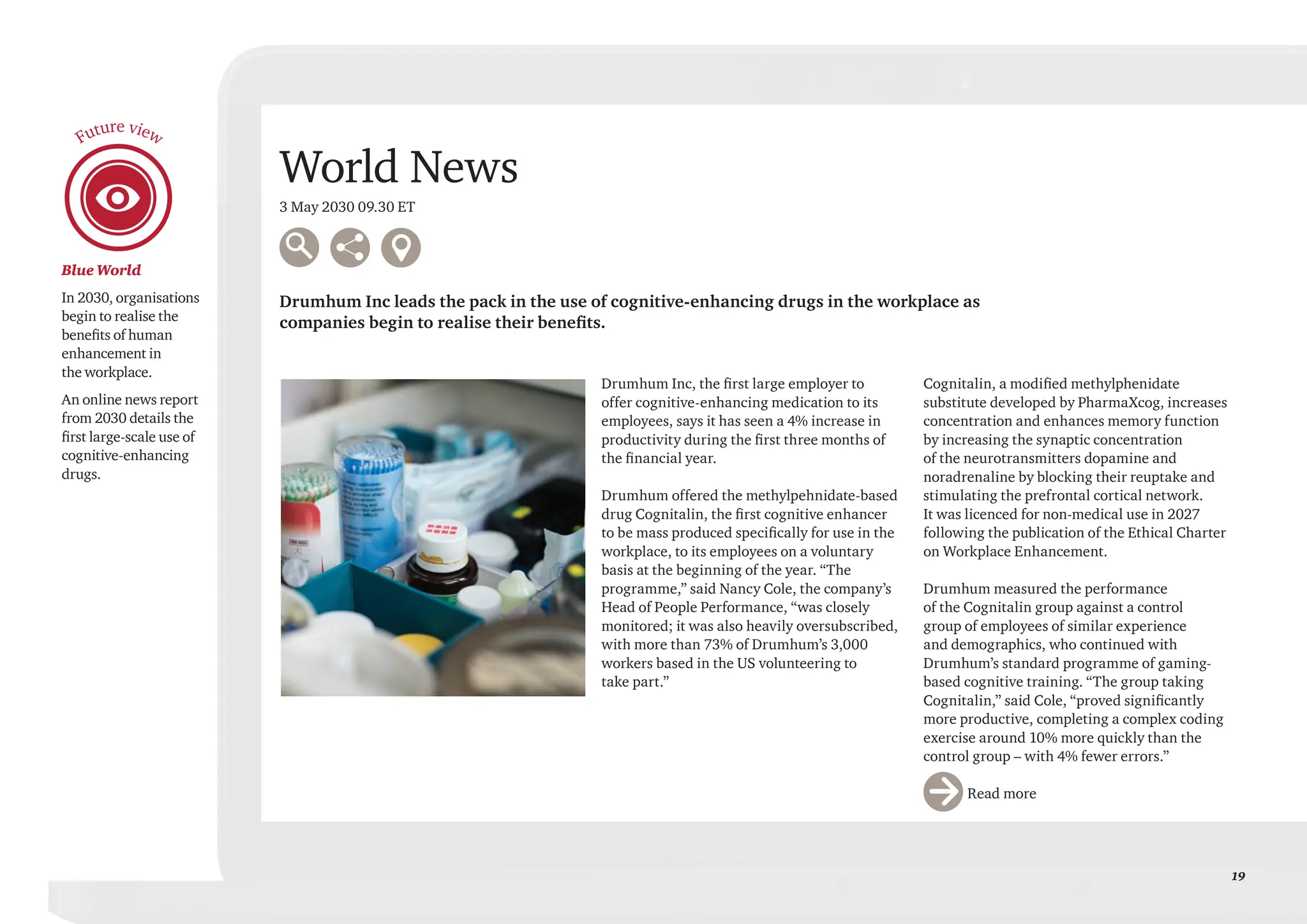 19
Blue World
In 2030, organisations
begin to realise the
benefits of human
enhancement in
the workplace.
An online news report
from 2030 details the
first large-scale use of
cognitive-enhancing
drugs.
Future view
World News
3 May 2030 09.30 ET
Drumhum Inc leads the pack in the use of cognitive-enhancing drugs in the workplace as
companies begin to realise their benefits.
Drumhum Inc, the first large employer to
offer cognitive-enhancing medication to its
employees, says it has seen a 4% increase in
productivity during the first three months of
the financial year.
Drumhum offered the methylpehnidate-based
drug Cognitalin, the first cognitive enhancer
to be mass produced specifically for use in the
workplace, to its employees on a voluntary
basis at the beginning of the year. “The
programme,” said Nancy Cole, the company’s
Head of People Performance, “was closely
monitored; it was also heavily oversubscribed,
with more than 73% of Drumhum’s 3,000
workers based in the US volunteering to
take part.”
Cognitalin, a modified methylphenidate
substitute developed by PharmaXcog, increases
concentration and enhances memory function
by increasing the synaptic concentration
of the neurotransmitters dopamine and
noradrenaline by blocking their reuptake and
stimulating the prefrontal cortical network.
It was licenced for non-medical use in 2027
following the publication of the Ethical Charter
on Workplace Enhancement.
Drumhum measured the performance
of the Cognitalin group against a control
group of employees of similar experience
and demographics, who continued with
Drumhum’s standard programme of gaming-
based cognitive training. “The group taking
Cognitalin,” said Cole, “proved significantly
more productive, completing a complex coding
exercise around 10% more quickly than the
control group – with 4% fewer errors.”
		Read more
 