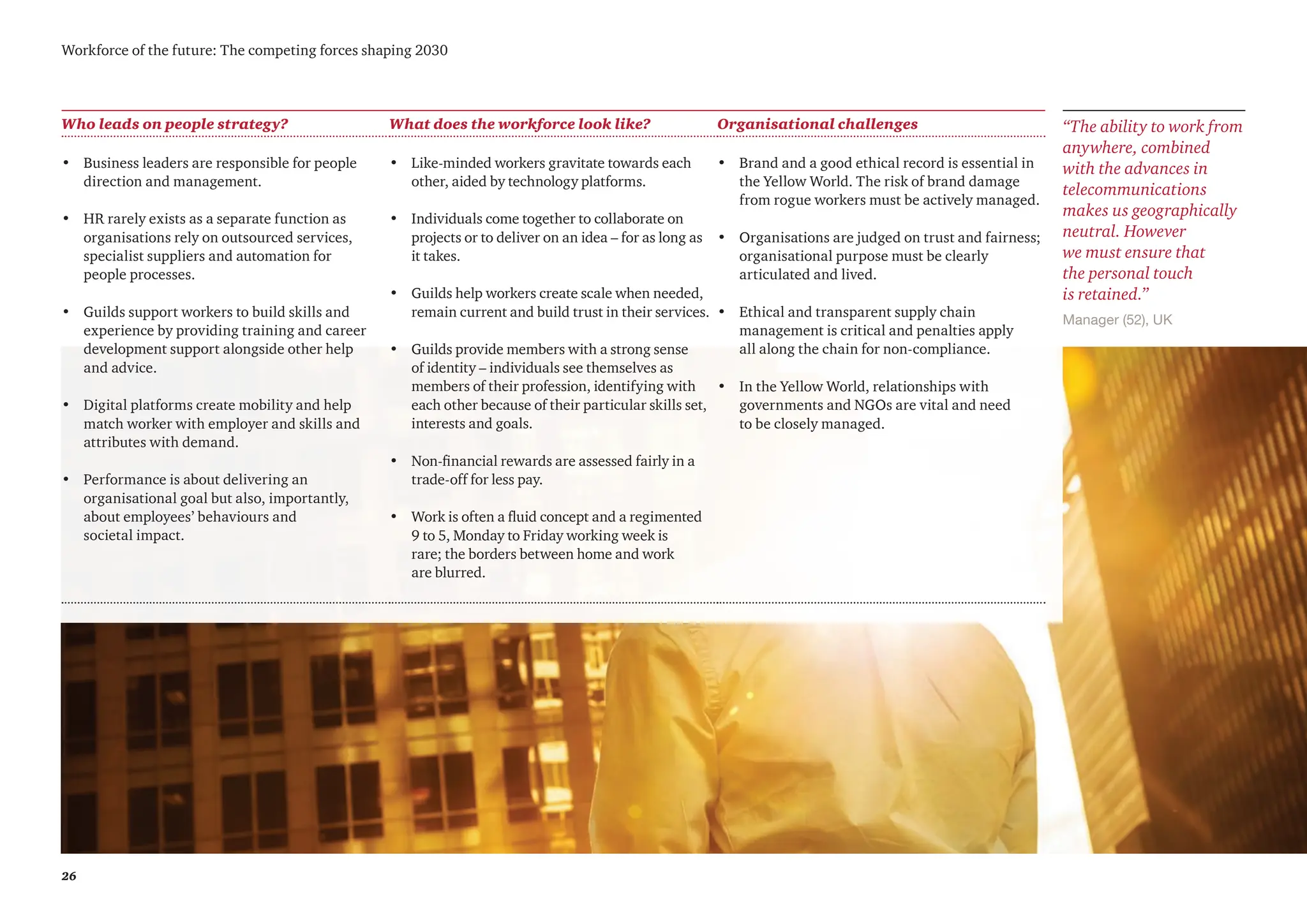 26
Workforce of the future: The competing forces shaping 2030
Who leads on people strategy? What does the workforce look like? Organisational challenges
• Business leaders are responsible for people
direction and management.
• HR rarely exists as a separate function as
organisations rely on outsourced services,
specialist suppliers and automation for
people processes.
• Guilds support workers to build skills and
experience by providing training and career
development support alongside other help
and advice.
• Digital platforms create mobility and help
match worker with employer and skills and
attributes with demand.
• Performance is about delivering an
organisational goal but also, importantly,
about employees’ behaviours and
societal impact.
• Like-minded workers gravitate towards each
other, aided by technology platforms.
• Individuals come together to collaborate on
projects or to deliver on an idea – for as long as
it takes.
• Guilds help workers create scale when needed,
remain current and build trust in their services.
• Guilds provide members with a strong sense
of identity – individuals see themselves as
members of their profession, identifying with
each other because of their particular skills set,
interests and goals.
• Non-financial rewards are assessed fairly in a
trade-off for less pay.
• Work is often a fluid concept and a regimented
9 to 5, Monday to Friday working week is
rare; the borders between home and work
are blurred.
• Brand and a good ethical record is essential in
the Yellow World. The risk of brand damage
from rogue workers must be actively managed.
• Organisations are judged on trust and fairness;
organisational purpose must be clearly
articulated and lived.
• Ethical and transparent supply chain
management is critical and penalties apply
all along the chain for non-compliance.
• In the Yellow World, relationships with
governments and NGOs are vital and need
to be closely managed.
Manager (52), UK
“The ability to work from
anywhere, combined
with the advances in
telecommunications
makes us geographically
neutral. However
we must ensure that
the personal touch
is retained.”
 