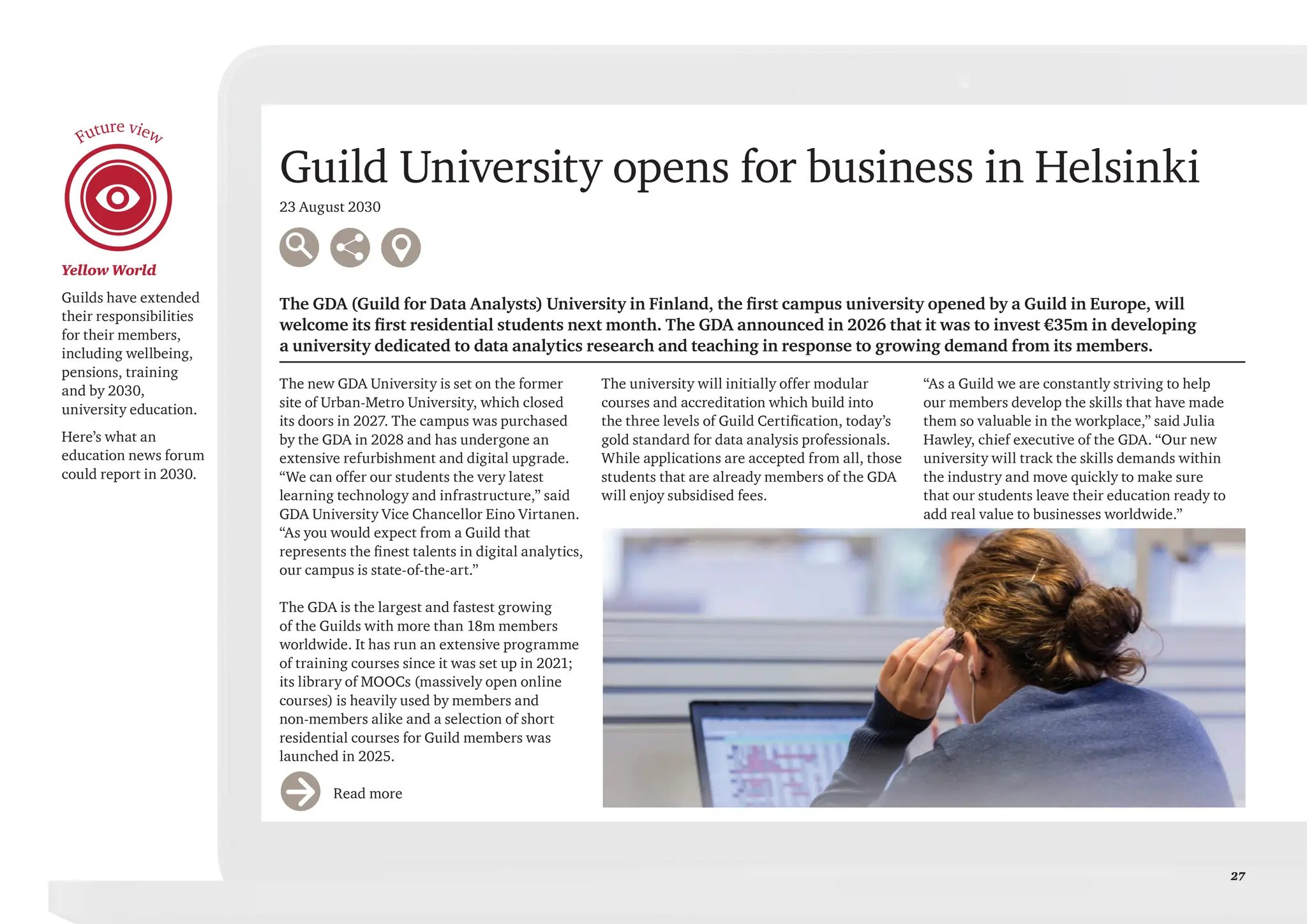 27
Guild University opens for business in Helsinki
23 August 2030
The GDA (Guild for Data Analysts) University in Finland, the first campus university opened by a Guild in Europe, will
welcome its first residential students next month. The GDA announced in 2026 that it was to invest €35m in developing
a university dedicated to data analytics research and teaching in response to growing demand from its members.
The new GDA University is set on the former
site of Urban-Metro University, which closed
its doors in 2027. The campus was purchased
by the GDA in 2028 and has undergone an
extensive refurbishment and digital upgrade.
“We can offer our students the very latest
learning technology and infrastructure,” said
GDA University Vice Chancellor Eino Virtanen.
“As you would expect from a Guild that
represents the finest talents in digital analytics,
our campus is state-of-the-art.”
The GDA is the largest and fastest growing
of the Guilds with more than 18m members
worldwide. It has run an extensive programme
of training courses since it was set up in 2021;
its library of MOOCs (massively open online
courses) is heavily used by members and
non-members alike and a selection of short
residential courses for Guild members was
launched in 2025.
The university will initially offer modular
courses and accreditation which build into
the three levels of Guild Certification, today’s
gold standard for data analysis professionals.
While applications are accepted from all, those
students that are already members of the GDA
will enjoy subsidised fees.
“As a Guild we are constantly striving to help
our members develop the skills that have made
them so valuable in the workplace,” said Julia
Hawley, chief executive of the GDA. “Our new
university will track the skills demands within
the industry and move quickly to make sure
that our students leave their education ready to
add real value to businesses worldwide.”
Read more
Yellow World
Guilds have extended
their responsibilities
for their members,
including wellbeing,
pensions, training
and by 2030,
university education.
Here’s what an
education news forum
could report in 2030.
Future view
 