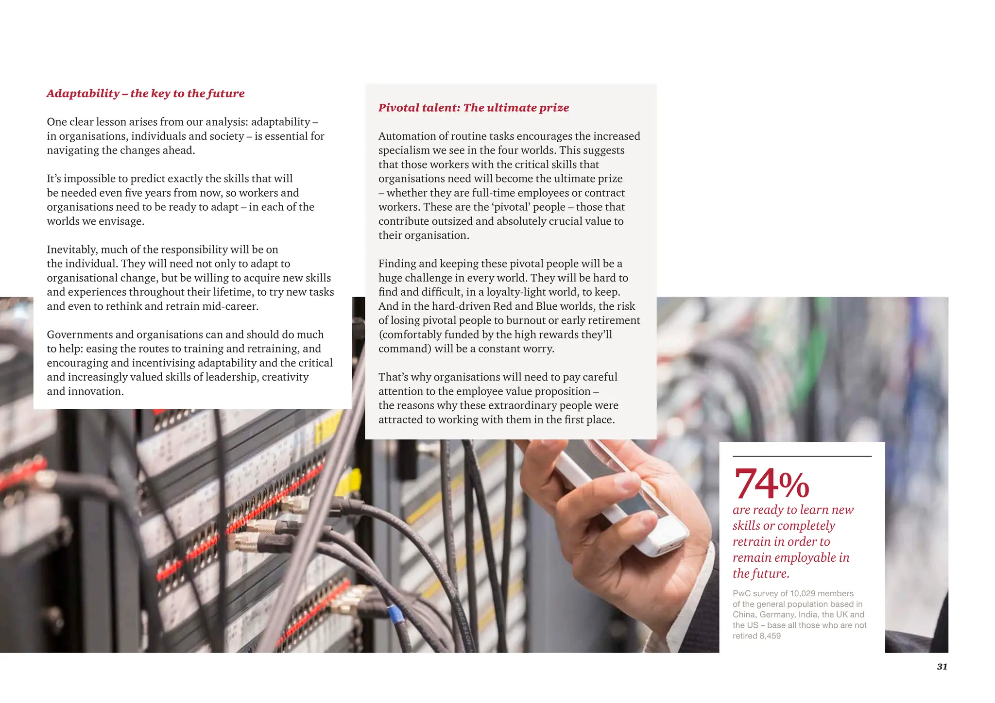 31
Pivotal talent: The ultimate prize
Automation of routine tasks encourages the increased
specialism we see in the four worlds. This suggests
that those workers with the critical skills that
organisations need will become the ultimate prize
– whether they are full-time employees or contract
workers. These are the ‘pivotal’ people – those that
contribute outsized and absolutely crucial value to
their organisation.
Finding and keeping these pivotal people will be a
huge challenge in every world. They will be hard to
find and difficult, in a loyalty-light world, to keep.
And in the hard-driven Red and Blue worlds, the risk
of losing pivotal people to burnout or early retirement
(comfortably funded by the high rewards they’ll
command) will be a constant worry.
That’s why organisations will need to pay careful
attention to the employee value proposition –
the reasons why these extraordinary people were
attracted to working with them in the first place.
Adaptability – the key to the future
One clear lesson arises from our analysis: adaptability –
in organisations, individuals and society – is essential for
navigating the changes ahead.
It’s impossible to predict exactly the skills that will
be needed even five years from now, so workers and
organisations need to be ready to adapt – in each of the
worlds we envisage.
Inevitably, much of the responsibility will be on
the individual. They will need not only to adapt to
organisational change, but be willing to acquire new skills
and experiences throughout their lifetime, to try new tasks
and even to rethink and retrain mid-career.
Governments and organisations can and should do much
to help: easing the routes to training and retraining, and
encouraging and incentivising adaptability and the critical
and increasingly valued skills of leadership, creativity
and innovation.
PwC survey of 10,029 members
of the general population based in
China, Germany, India, the UK and
the US – base all those who are not
retired 8,459
74%
are ready to learn new
skills or completely
retrain in order to
remain employable in
the future.
 