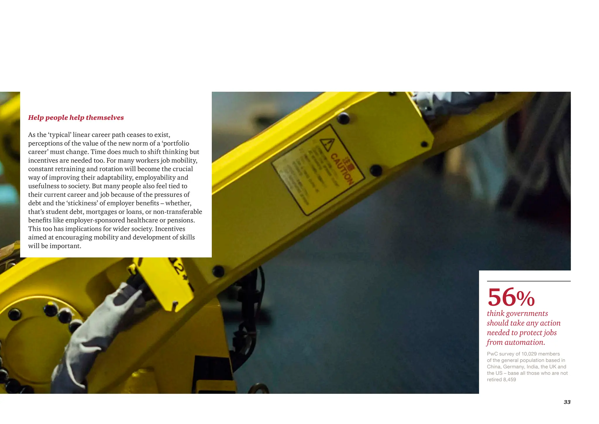 33
Help people help themselves
As the ‘typical’ linear career path ceases to exist,
perceptions of the value of the new norm of a ‘portfolio
career’ must change. Time does much to shift thinking but
incentives are needed too. For many workers job mobility,
constant retraining and rotation will become the crucial
way of improving their adaptability, employability and
usefulness to society. But many people also feel tied to
their current career and job because of the pressures of
debt and the ‘stickiness’ of employer benefits – whether,
that’s student debt, mortgages or loans, or non-transferable
benefits like employer-sponsored healthcare or pensions.
This too has implications for wider society. Incentives
aimed at encouraging mobility and development of skills
will be important.
PwC survey of 10,029 members
of the general population based in
China, Germany, India, the UK and
the US – base all those who are not
retired 8,459
56%
think governments
should take any action
needed to protect jobs
from automation.
 