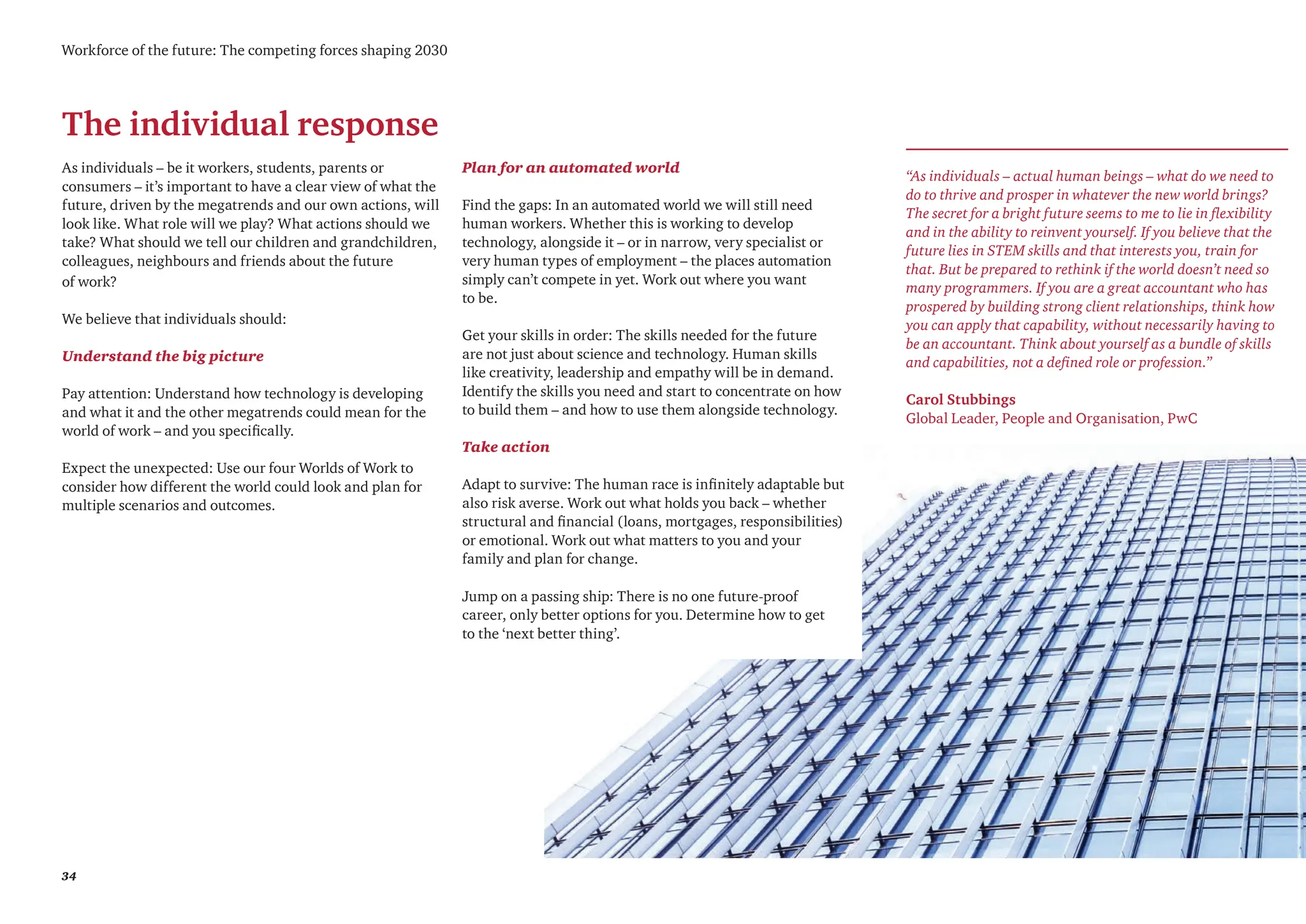34
Workforce of the future: The competing forces shaping 2030
The individual response
“As individuals – actual human beings – what do we need to
do to thrive and prosper in whatever the new world brings?
The secret for a bright future seems to me to lie in flexibility
and in the ability to reinvent yourself. If you believe that the
future lies in STEM skills and that interests you, train for
that. But be prepared to rethink if the world doesn’t need so
many programmers. If you are a great accountant who has
prospered by building strong client relationships, think how
you can apply that capability, without necessarily having to
be an accountant. Think about yourself as a bundle of skills
and capabilities, not a defined role or profession.”
Carol Stubbings
Global Leader, People and Organisation, PwC
As individuals – be it workers, students, parents or
consumers – it’s important to have a clear view of what the
future, driven by the megatrends and our own actions, will
look like. What role will we play? What actions should we
take? What should we tell our children and grandchildren,
colleagues, neighbours and friends about the future
of work?
We believe that individuals should:
Understand the big picture
Pay attention: Understand how technology is developing
and what it and the other megatrends could mean for the
world of work – and you specifically.
Expect the unexpected: Use our four Worlds of Work to
consider how different the world could look and plan for
multiple scenarios and outcomes.
Plan for an automated world
Find the gaps: In an automated world we will still need
human workers. Whether this is working to develop
technology, alongside it – or in narrow, very specialist or
very human types of employment – the places automation
simply can’t compete in yet. Work out where you want
to be.
Get your skills in order: The skills needed for the future
are not just about science and technology. Human skills
like creativity, leadership and empathy will be in demand.
Identify the skills you need and start to concentrate on how
to build them – and how to use them alongside technology.
Take action
Adapt to survive: The human race is infinitely adaptable but
also risk averse. Work out what holds you back – whether
structural and financial (loans, mortgages, responsibilities)
or emotional. Work out what matters to you and your
family and plan for change.
Jump on a passing ship: There is no one future-proof
career, only better options for you. Determine how to get
to the ‘next better thing’.
 
