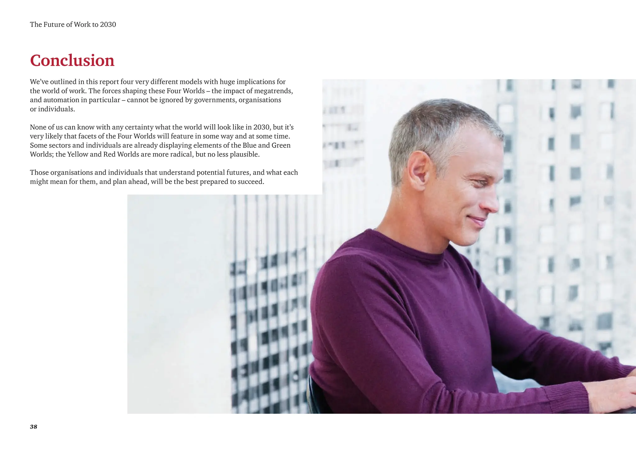 38
Conclusion
We’ve outlined in this report four very different models with huge implications for
the world of work. The forces shaping these Four Worlds – the impact of megatrends,
and automation in particular – cannot be ignored by governments, organisations
or individuals.
None of us can know with any certainty what the world will look like in 2030, but it’s
very likely that facets of the Four Worlds will feature in some way and at some time.
Some sectors and individuals are already displaying elements of the Blue and Green
Worlds; the Yellow and Red Worlds are more radical, but no less plausible.
Those organisations and individuals that understand potential futures, and what each
might mean for them, and plan ahead, will be the best prepared to succeed.
The Future of Work to 2030
 