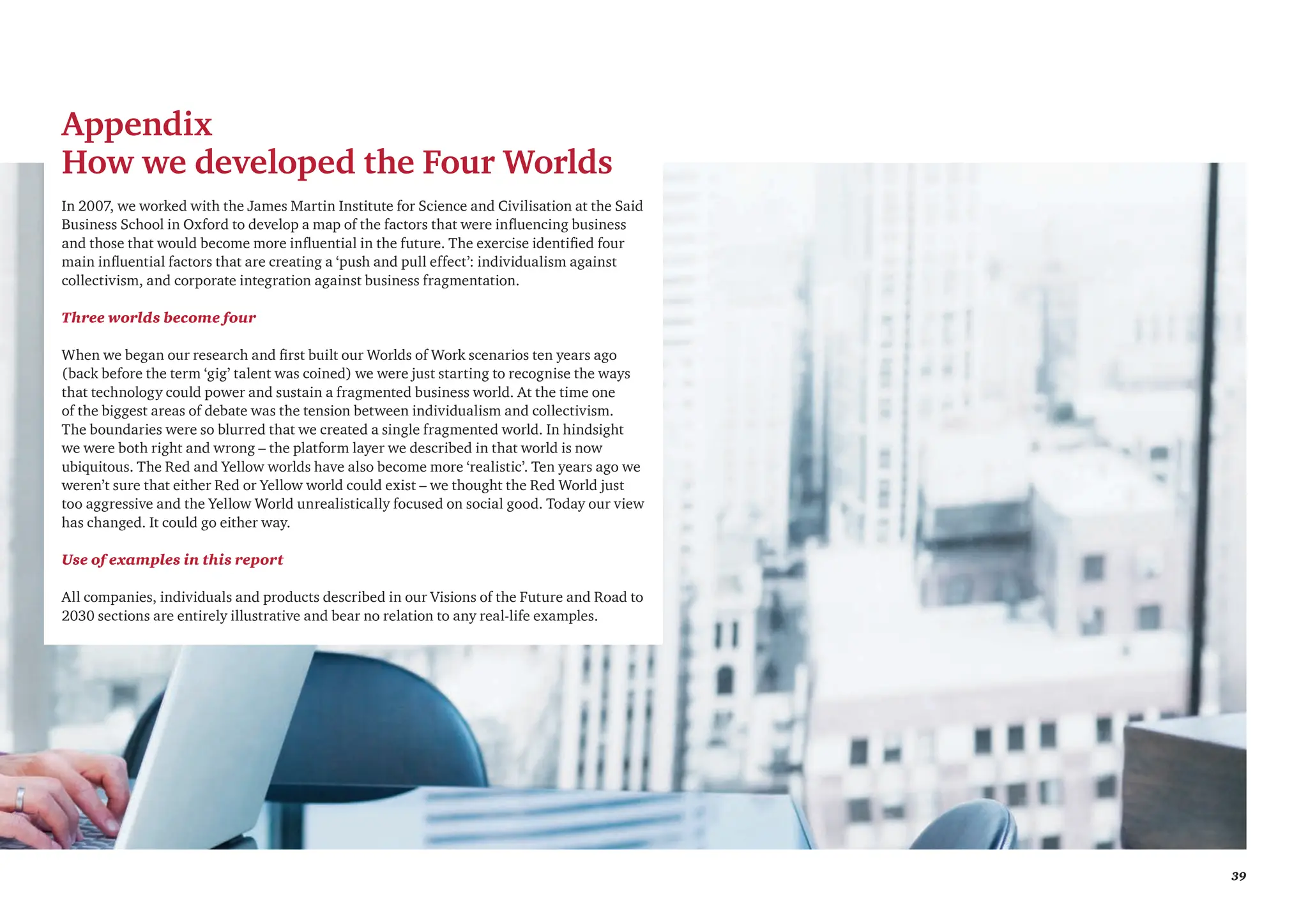 39
Appendix
How we developed the Four Worlds
In 2007, we worked with the James Martin Institute for Science and Civilisation at the Said
Business School in Oxford to develop a map of the factors that were influencing business
and those that would become more influential in the future. The exercise identified four
main influential factors that are creating a ‘push and pull effect’: individualism against
collectivism, and corporate integration against business fragmentation.
Three worlds become four
When we began our research and first built our Worlds of Work scenarios ten years ago
(back before the term ‘gig’ talent was coined) we were just starting to recognise the ways
that technology could power and sustain a fragmented business world. At the time one
of the biggest areas of debate was the tension between individualism and collectivism.
The boundaries were so blurred that we created a single fragmented world. In hindsight
we were both right and wrong – the platform layer we described in that world is now
ubiquitous. The Red and Yellow worlds have also become more ‘realistic’. Ten years ago we
weren’t sure that either Red or Yellow world could exist – we thought the Red World just
too aggressive and the Yellow World unrealistically focused on social good. Today our view
has changed. It could go either way.
Use of examples in this report
All companies, individuals and products described in our Visions of the Future and Road to
2030 sections are entirely illustrative and bear no relation to any real-life examples.
 