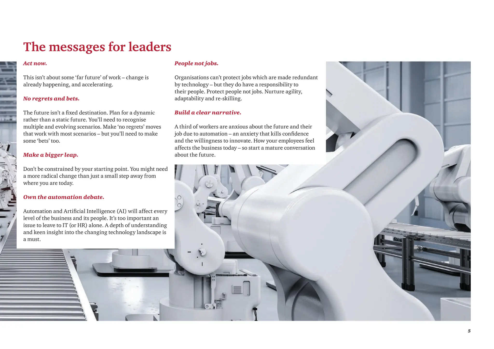 5
The messages for leaders
Act now.
This isn’t about some ‘far future’ of work – change is
already happening, and accelerating.
No regrets and bets.
The future isn’t a fixed destination. Plan for a dynamic
rather than a static future. You’ll need to recognise
multiple and evolving scenarios. Make ‘no regrets’ moves
that work with most scenarios – but you’ll need to make
some ‘bets’ too.
Make a bigger leap.
Don’t be constrained by your starting point. You might need
a more radical change than just a small step away from
where you are today.
Own the automation debate.
Automation and Artificial Intelligence (AI) will affect every
level of the business and its people. It’s too important an
issue to leave to IT (or HR) alone. A depth of understanding
and keen insight into the changing technology landscape is
a must.
People not jobs.
Organisations can’t protect jobs which are made redundant
by technology – but they do have a responsibility to
their people. Protect people not jobs. Nurture agility,
adaptability and re-skilling.
Build a clear narrative.
A third of workers are anxious about the future and their
job due to automation – an anxiety that kills confidence
and the willingness to innovate. How your employees feel
affects the business today – so start a mature conversation
about the future.
 