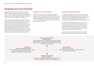 10
Workforce of the future: The competing forces shaping 2030
Shaping our own destiny
Megatrends provide the context for future worlds but
they don’t dictate their shape or features at a specific
point in time. How humans respond to the challenges and
opportunities which the megatrends bring will determine
the worlds in which the future of work plays out.
Public sentiment, and its impact, is difficult to predict,
affected by culture, history and many other local factors.
As we’ve seen in recent years, public sentiment can
radically affect the approach of a nation in the space of a
single election or referendum. But there’s no doubt that
governments and public sentiment will influence the
forces underpinning each scenario. For this reason, we
added some distinctly human dynamics into our scenario
analysis: the ‘push and pull’ effect of collectivism versus
individualism, and integration versus fragmentation.
Collectivism versus individualism
Will ‘me first’ prevail, or will societies work together
through a sense of collective responsibility? What is the
role of government in balancing a strong economy with the
interests of its people? Regions and countries – and even
cities – will inevitably take a different view on the level of
state intervention needed.
Integration versus fragmentation
Will digital technology inevitably mark the end for large
companies? Technology has allowed tiny businesses to tap
into a vast reservoir of information, skills and financing
that used to be available only to large organisations.
Through the use of technology, small has become powerful.
It’s also allowed large companies to drastically reduce
their internal and external costs. Organisations can be
more productive with fewer staff and can expand their
operations (through contingent workers, for example)
without having to invest significant amounts of capital.
But once again, human agency plays its part.
Government actions can incentivise or penalise larger
businesses, or encourage small business and start-ups.
Corporate integration:
Big business rules all.
Companies get bigger and more influential – the biggest have more
sway than some nations. Brands span many business areas.
Individualism:
Where ‘me first’ rules.
A focus on individual wants; a response to the infinite
choices available to consumers.
Collectivism:
Fairness and equality dominates.
The common good prevails over personal preference,
e.g. collective responsibility for the environment,
social good and ‘fairness’ over individual interest.
Business fragmentation:
Small is powerful.
Large businesses lose their dominance as customers seek relevance
and organisations find scale a burden rather than a benefit. Social
bubbles and affinity groups take on a new importance. Many could not
exist without digital platforms.
 