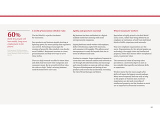 13
A world of innovation with few rules
The Red World is a perfect incubator
for innovation.
New products and business models develop at
lightning speed, far more quickly than regulators
can control. Technology encourages the
creation of powerful, like-minded, cross-border
social ‘bubbles’. Businesses innovate to create
personalisation and find new ways to serve
these niches.
There are high rewards on offer for those ideas
and skills that best meet what companies and
consumers want. But in a world with few rules,
the risks are high. Today’s winning business
could be tomorrow’s court case.
Agility and speed are essential
Big business has been outflanked in a digital-
enabled world that’s teeming with small
entrepreneurial companies.
Digital platforms match worker with employer,
skills with demand, capital with innovator,
and consumer with supplier. This allows serial
entrepreneurs to reach far beyond their size in
terms of influence and scale.
Anxious to compete, larger employers fragment to
create their own internal markets and networks to
cut through old-style hierarchies and encourage
and reward workers to come up with new ideas.
The pace of development and testing of new
products and services has accelerated, increasing
the risk of brand damage and failure.
What it means for workers
Specialism is highly prized in the Red World
and a career, rather than being defined by an
employer or institution, is built from individual
blocks of skills, experience and networks.
Near-zero employee organisations are the
norm. Organisations of a few pivotal people use
technology, the supply chain and intellectual
property, rather than human effort and physical
assets, to generate value.
The commercial value of learning takes
precedence; a university degree is seen as
less valuable than specific and relevant skills
or experience.
Workers know that the most sought-after
skills will mean the biggest reward package.
Many move frequently and stay only as long
as the project or business lasts. Contract
negotiations are key and ownership of
intellectual property and the freedom to work
are as important as financial incentives.
60%
think ‘few people will
have stable, long-term
employment in the
future’.
PwC survey of 10,029 members
of the general population based in
China, Germany, India, the UK and
the US
 