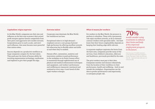 17
Capitalism reigns supreme
In the Blue World, companies see their size and
influence as the best way to protect their prized
profit margins against intense competition from
their peers and aggressive new market entrants.
Corporations grow to such a scale, and exert
such influence, that some become more powerful
than nation states.
Success depends on a productive workforce as
large companies compete for the best talent.
They push past the limits of human ability by
investing augmentation technology, medication
and implants to give their people the edge.
Extreme talent
Corporates may dominate the Blue World,
but workforces are lean.
Exceptional talent is in high demand –
employers secure a core group of pivotal
high-performers by offering excellent rewards
but otherwise buy in flexible talent and skills
as and when they’re needed.
Human effort, automation, analytics and
innovation combine to push performance
in the workplace to its limits; human effort
is maximised through sophisticated use of
physical and medical enhancement techniques
and equipment, and workers’ performance
and wellbeing are measured, monitored and
analysed at every step. A new breed of elite
super-workers emerges.
What it means for workers
For workers in the Blue World, the pressure to
perform is relentless. Those with a permanent
role enjoy excellent rewards, as do in-demand
contract workers with specialist skills – but both
know that their future employability depends on
keeping their leading-edge skills relevant.
A corporate employer separates the haves from
the have nots; companies provide many of the
services, from children’s education, eldercare
and healthcare, previously provided by the state.
The price workers must pay is their data.
Companies monitor and measure obsessively,
from the location of their workforce to their
performance, health and wellbeing – both in and
outside the workplace. Organisations use the
data to predict performance and importantly,
to anticipate people risk.
70%
would consider using
treatments to enhance
their brain and body
if this improved
employment prospects
in the future.
PwC survey of 10,029 members
of the general population based in
China, Germany, India, the UK and
the US – base all those who are not
retired 8,459
 