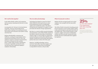 25
We’re all in this together
In the Yellow World, workers and companies
seek out greater meaning and relevance in what
they do.
A strong desire for ‘fairness’ in the distribution
of wealth, resources and privilege drives
public policy, leading to increased government
intervention and consumers and workers voting
with their feet.
Workers find flexibility, autonomy and
fulfilment, working for organisations with a
strong social and ethical record. This is the
collective response to business fragmentation;
the desire to do good, for the common
good. A wider range of work is regulated by
a concept of ‘good jobs’ and decent work;
moving away from traditional employer/
employee relationships.
The two sides of technology
Technology has helped to create the vibrant
Yellow World by lowering barriers to entry
by providing easy access to crowdfunded
capital and a worldwide market. This allows
entrepreneurial companies to compete in areas
previously the domain of large organisations.
But there is a central conflict around technology
and automation; in the Yellow World, people are
less likely to take the downsides of automation
without a fight. As more people are impacted by
technical advances and see their skills become
obsolete, disaffection and the push-back against
policies that seem to favour the ‘elite’ grow.
However, ‘invisible technology’ such as
AI-driven ‘back office’ functional support and
the automation of tasks that are damaging
or impossible for humans, still pervades.
What it means for workers
Workers feel the strongest loyalty not to their
employer, but to people with the same skills
or cause.
The Yellow World is the perfect breeding ground
for the emergence of new worker Guilds, similar
to the craft associations and trade fraternities of
the Middle Ages. These Guilds develop in order
to protect, support and connect independent
workers and often provide training and other
benefits that have traditionally been supplied
by employers.
25%
say their ideal employer
is an organisation
with values matching
their own.
PwC survey of 10,029 members
of the general population based in
China, Germany, India, the UK and
the US
 