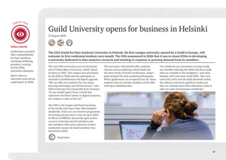 27
Guild University opens for business in Helsinki
23 August 2030
The GDA (Guild for Data Analysts) University in Finland, the first campus university opened by a Guild in Europe, will
welcome its first residential students next month. The GDA announced in 2026 that it was to invest €35m in developing
a university dedicated to data analytics research and teaching in response to growing demand from its members.
The new GDA University is set on the former
site of Urban-Metro University, which closed
its doors in 2027. The campus was purchased
by the GDA in 2028 and has undergone an
extensive refurbishment and digital upgrade.
“We can offer our students the very latest
learning technology and infrastructure,” said
GDA University Vice Chancellor Eino Virtanen.
“As you would expect from a Guild that
represents the finest talents in digital analytics,
our campus is state-of-the-art.”
The GDA is the largest and fastest growing
of the Guilds with more than 18m members
worldwide. It has run an extensive programme
of training courses since it was set up in 2021;
its library of MOOCs (massively open online
courses) is heavily used by members and
non-members alike and a selection of short
residential courses for Guild members was
launched in 2025.
The university will initially offer modular
courses and accreditation which build into
the three levels of Guild Certification, today’s
gold standard for data analysis professionals.
While applications are accepted from all, those
students that are already members of the GDA
will enjoy subsidised fees.
“As a Guild we are constantly striving to help
our members develop the skills that have made
them so valuable in the workplace,” said Julia
Hawley, chief executive of the GDA. “Our new
university will track the skills demands within
the industry and move quickly to make sure
that our students leave their education ready to
add real value to businesses worldwide.”
Read more
Yellow World
Guilds have extended
their responsibilities
for their members,
including wellbeing,
pensions, training
and by 2030,
university education.
Here’s what an
education news forum
could report in 2030.
Future view
 