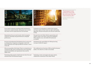 29
Yellow
World
Green
World
Green World companies seek likeminded individuals to
extend their corporate family, taking great care to select
only talent with the right behaviours and attitudes.
Companies use technology to explain their purpose
and cause openly. If their values are right, and the idea
appealing, talented individuals and relevant Guilds flock
to help.
Organisations focus on total reward, which recognises
corporate citizenship and good behaviours alongside
performance.
Fair pay drives the Yellow World; organisations and
workers respect each other’s needs and capabilities.
When disputes occur, the Guild will stand up for
its workers.
Personal and professional development fuse in areas such
as volunteering. Companies train people to deal with
ethical dilemmas and weigh up difficult economic v social
trade-offs.
Individuals take responsibility for lifelong learning,
turning to Guilds for support.
HR acts as guardian of the brand. There is a strong focus on
creating the right culture and behaviours and on guarding
against sustainability and reputational risk across the
supply chain.
The traditional core functions of HR are held by business
leaders, the collective or taken on by Guilds.
Technology helps people to build work into their lives and
minimise their environmental impact.
Technology creates and supports the open, honest,
collaborative community of the Yellow World.
Full-time female student,
(19) China
“Technological trends
will destroy many jobs.
But at the same time also
create numerous jobs.”
 