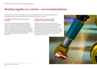 32
Workforce of the future: The competing forces shaping 2030
Working together as a society – our recommendations
7 www.pwc.co.uk/responsibletech
Managing the impact of the trends shaping our Four Worlds of Work won’t be easy. It requires collaboration and
engagement from governments, organisations and society at large. Together we should:
Be deliberate in the way we allow technology
to develop
Governments, organisations and society should work
together to develop a responsible approach and policies
that govern the impact of technology and automation
on jobs – including a clear discussion on the ethics of AI.
Governments should engage with organisations developing
the use of robotics and AI at all stages of policy making, to
create a pool of thought leaders with a deep understanding
of the interplay between technology and its effect
on society7
.
Look for innovative ways to address
unemployment caused by technology
All governments will need to address the issue of
unemployment driven by technology. This could include
testing social safety nets such as universal basic income
and identifying new sources of income for citizens.
Underdeveloped countries that will increasingly struggle to
catch up with the rest of the world will need to go further
and consider radical new approaches. In the long run, they
will need to create their own internal markets as their
primary sources of revenue.
 