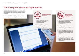 36
Workforce of the future: The competing forces shaping 2030
The ‘no regrets’ moves for organisations
Organisations are faced with an array of choices when
looking at the future. This requires an understanding of
the possibilities – both desired and undesired – to plan
accordingly.
No matter what the future holds, we believe there are
some ‘no regrets’ moves that apply universally:
Make decisions
based on purpose
and values
• Build a future-looking understanding
of how humans and machines
might collaborate to deliver your
corporate purpose.
• Clarify your values and behaviours
that underpin your policies, processes,
decision-making and priorities.
• Identify and engage with internal and
external stakeholders to manage their
expectations and co-create the future
of work.
• Create an open and transparent
narrative on how you are influencing,
planning and delivering on the future
of work – for your organization, society
and individuals.
Linear predictions
don’t cut it
• Plan for multiple and emerging
visions of the future using a
scenarios approach.
• Understand clearly how each
creates different workforce
challenges and implications.
 