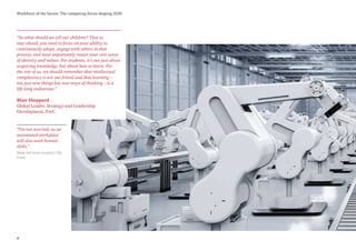 4
Workforce of the future: The competing forces shaping 2030
“So what should we tell our children? That to
stay ahead, you need to focus on your ability to
continuously adapt, engage with others in that
process, and most importantly retain your core sense
of identity and values. For students, it’s not just about
acquiring knowledge, but about how to learn. For
the rest of us, we should remember that intellectual
complacency is not our friend and that learning –
not just new things but new ways of thinking – is a
life-long endeavour.”
Blair Sheppard
Global Leader, Strategy and Leadership
Development, PwC
Male full-time student (18),
India
“I’m not worried, as an
automated workplace
will also need human
skills.”
 