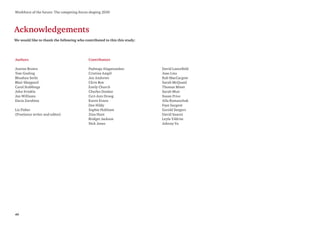 40
Workforce of the future: The competing forces shaping 2030
Acknowledgements
We would like to thank the following who contributed to this this study:
Authors
Justine Brown
Tom Gosling
Bhushan Sethi
Blair Sheppard
Carol Stubbings
John Sviokla
Jon Williams
Daria Zarubina
Liz Fisher
(Freelance writer and editor)
Contributors
Padmaja Alaganandan
Cristina Ampil
Jon Andrews
Chris Box
Emily Church
Charles Donkor
Ceri-Ann Droog
Karen Evans
Dee Hildy
Sophie Holtham
Zina Hunt
Bridget Jackson
Nick Jones
David Lancefield
Joao Lins
Rob MacCargow
Sarah McQuaid
Thomas Minet
Sarah Muir
Susan Price
Alla Romanchuk
Faye Sargent
Gerald Seegers
David Suarez
Leyla Yildrim
Johnny Yu
 