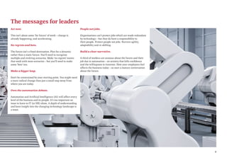 5
The messages for leaders
Act now.
This isn’t about some ‘far future’ of work – change is
already happening, and accelerating.
No regrets and bets.
The future isn’t a fixed destination. Plan for a dynamic
rather than a static future. You’ll need to recognise
multiple and evolving scenarios. Make ‘no regrets’ moves
that work with most scenarios – but you’ll need to make
some ‘bets’ too.
Make a bigger leap.
Don’t be constrained by your starting point. You might need
a more radical change than just a small step away from
where you are today.
Own the automation debate.
Automation and Artificial Intelligence (AI) will affect every
level of the business and its people. It’s too important an
issue to leave to IT (or HR) alone. A depth of understanding
and keen insight into the changing technology landscape is
a must.
People not jobs.
Organisations can’t protect jobs which are made redundant
by technology – but they do have a responsibility to
their people. Protect people not jobs. Nurture agility,
adaptability and re-skilling.
Build a clear narrative.
A third of workers are anxious about the future and their
job due to automation – an anxiety that kills confidence
and the willingness to innovate. How your employees feel
affects the business today – so start a mature conversation
about the future.
 