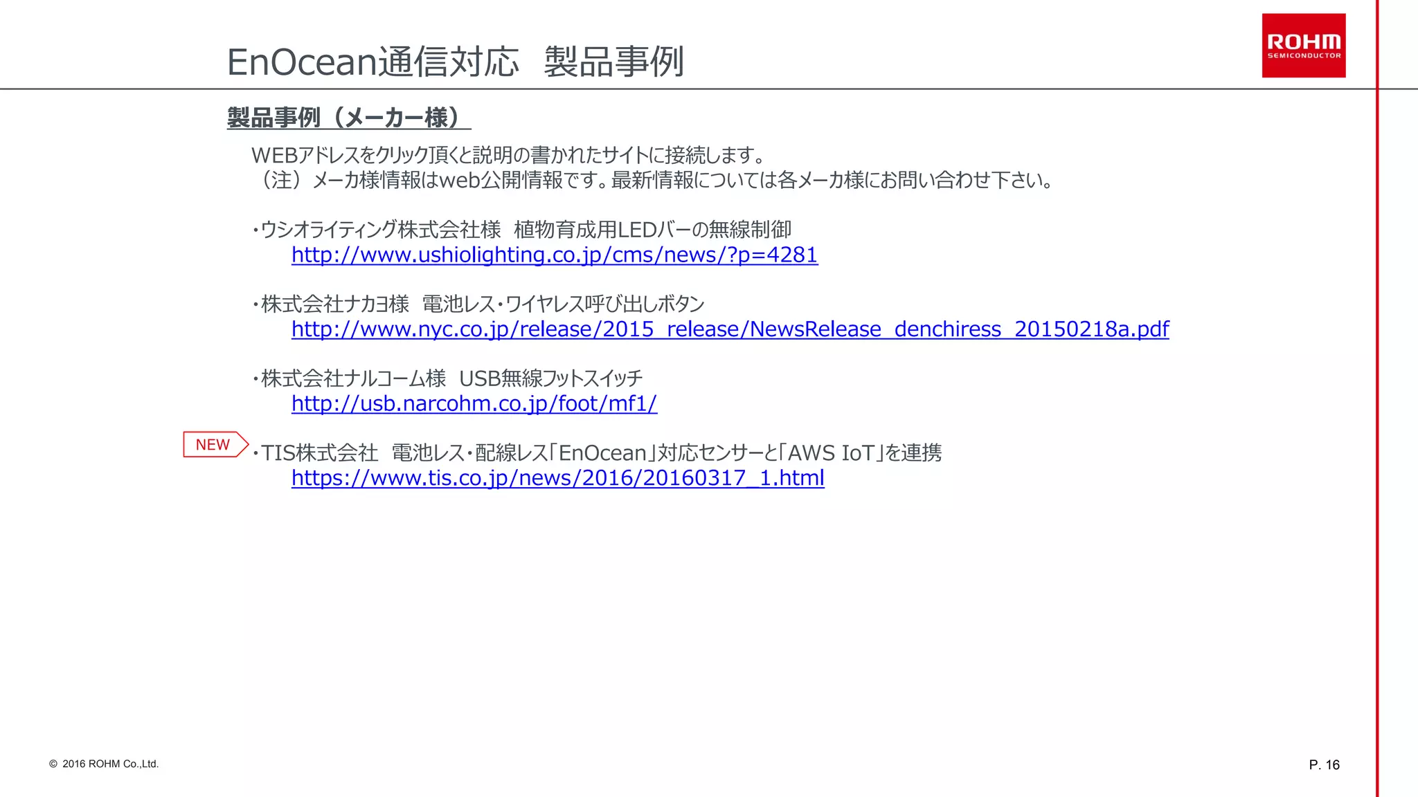 P. 16© 2016 ROHM Co.,Ltd.
製品事例（メーカー様）
WEBアドレスをクリック頂くと説明の書かれたサイトに接続します。
（注）メーカ様情報はweb公開情報です。最新情報については各メーカ様にお問い合わせ下さい。
・ウシオライティング株式会社様 植物育成用LEDバーの無線制御
http://www.ushiolighting.co.jp/cms/news/?p=4281
・株式会社ナカヨ様 電池レス・ワイヤレス呼び出しボタン
http://www.nyc.co.jp/release/2015_release/NewsRelease_denchiress_20150218a.pdf
・株式会社ナルコーム様 USB無線フットスイッチ
http://usb.narcohm.co.jp/foot/mf1/
・TIS株式会社 電池レス・配線レス「EnOcean」対応センサーと「AWS IoT」を連携
https://www.tis.co.jp/news/2016/20160317_1.html
EnOcean通信対応 製品事例
NEW
 