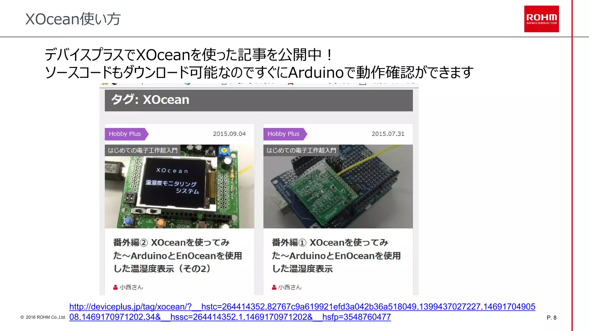 P. 8© 2016 ROHM Co.,Ltd.
XOcean使い方
デバイスプラスでXOceanを使った記事を公開中！
ソースコードもダウンロード可能なのですぐにArduinoで動作確認ができます
http://deviceplus.jp/tag/xocean/?__hstc=264414352.82767c9a619921efd3a042b36a518049.1399437027227.14691704905
08.1469170971202.34&__hssc=264414352.1.1469170971202&__hsfp=3548760477
 