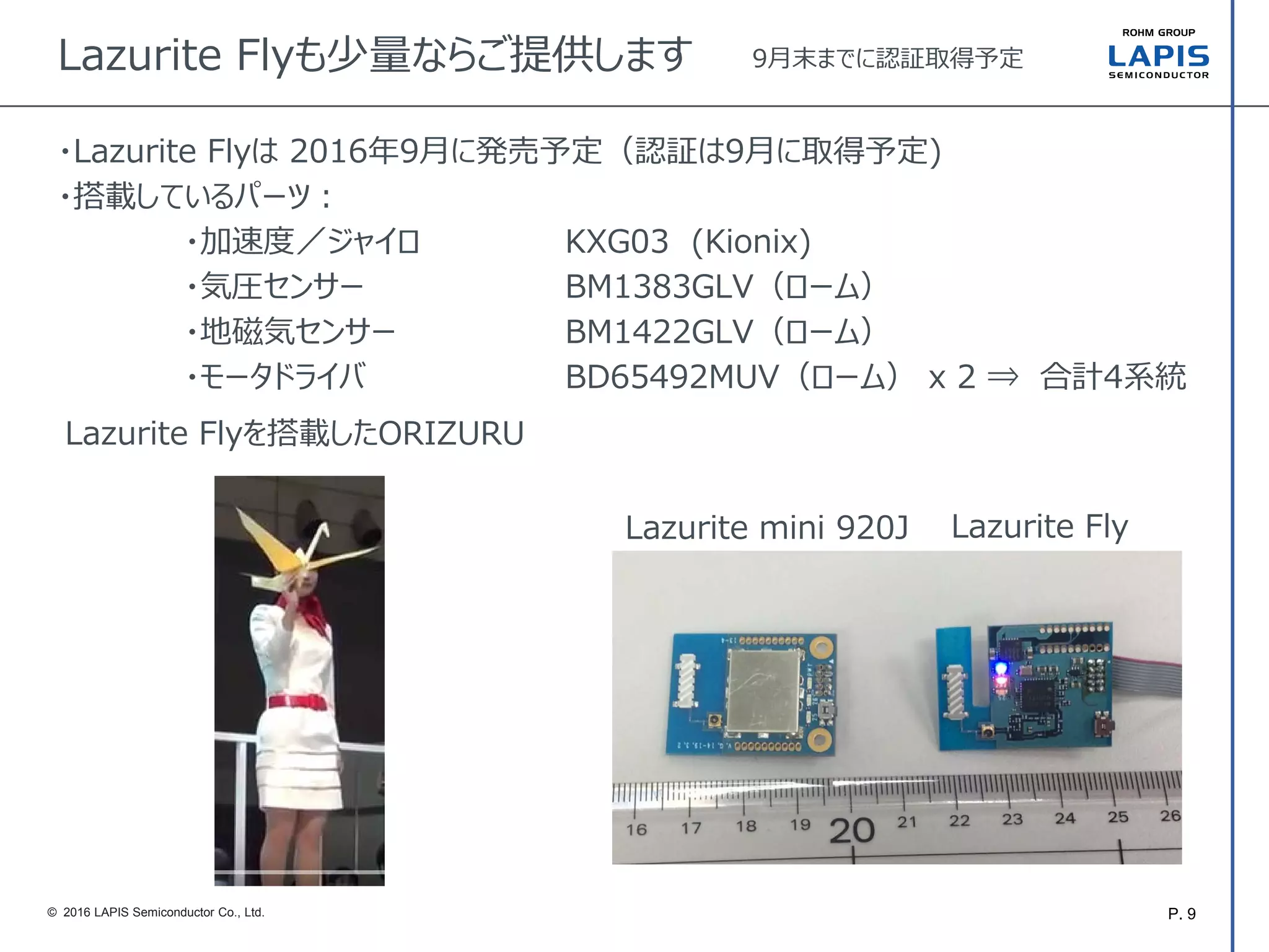 P. 9© 2016 LAPIS Semiconductor Co., Ltd.
Lazurite Flyも少量ならご提供します 9月末までに認証取得予定
Lazurite mini 920J Lazurite Fly
・Lazurite Flyは 2016年9月に発売予定（認証は9月に取得予定)
・搭載しているパーツ：
・加速度／ジャイロ KXG03 (Kionix)
・気圧センサー BM1383GLV（ローム）
・地磁気センサー BM1422GLV（ローム）
・モータドライバ BD65492MUV（ローム） x 2 ⇒ 合計4系統
Lazurite Flyを搭載したORIZURU
 