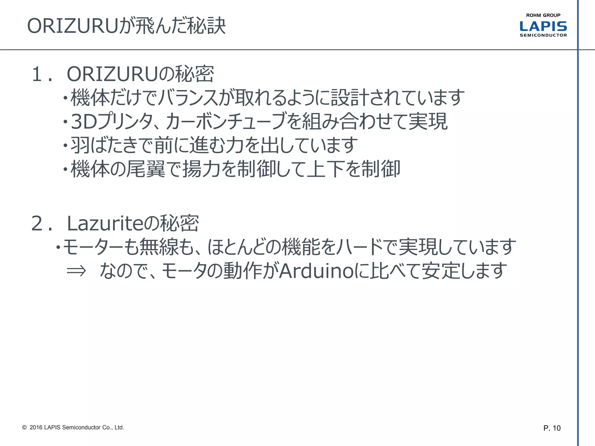 P. 10© 2016 LAPIS Semiconductor Co., Ltd.
ORIZURUが飛んだ秘訣
１．ORIZURUの秘密
・機体だけでバランスが取れるように設計されています
・3Dプリンタ、カーボンチューブを組み合わせて実現
・羽ばたきで前に進む力を出しています
・機体の尾翼で揚力を制御して上下を制御
２．Lazuriteの秘密
・モーターも無線も、ほとんどの機能をハードで実現しています
⇒ なので、モータの動作がArduinoに比べて安定します
 