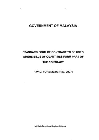 GOVERNMENT OF MALAYSIA 





STANDARD FORM OF CONTRACT TO BE USED 

WHERE BILLS OF QUANTITIES FORM PART OF 


                 THE CONTRACT 



       P.W.D. FORM 203A (Rev. 2007)




       Hak Cipta Terpelihara Kerajaan Malaysia
 