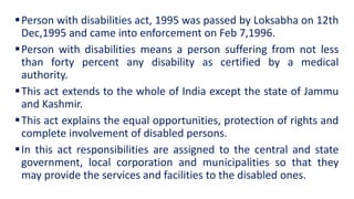 Person with disabilities act, 1995 was passed by Loksabha on 12th
Dec,1995 and came into enforcement on Feb 7,1996.
Person with disabilities means a person suffering from not less
than forty percent any disability as certified by a medical
authority.
This act extends to the whole of India except the state of Jammu
and Kashmir.
This act explains the equal opportunities, protection of rights and
complete involvement of disabled persons.
In this act responsibilities are assigned to the central and state
government, local corporation and municipalities so that they
may provide the services and facilities to the disabled ones.
 
