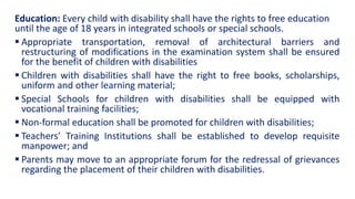Education: Every child with disability shall have the rights to free education
until the age of 18 years in integrated schools or special schools.
 Appropriate transportation, removal of architectural barriers and
restructuring of modifications in the examination system shall be ensured
for the benefit of children with disabilities
 Children with disabilities shall have the right to free books, scholarships,
uniform and other learning material;
 Special Schools for children with disabilities shall be equipped with
vocational training facilities;
 Non-formal education shall be promoted for children with disabilities;
 Teachers’ Training Institutions shall be established to develop requisite
manpower; and
 Parents may move to an appropriate forum for the redressal of grievances
regarding the placement of their children with disabilities.
 