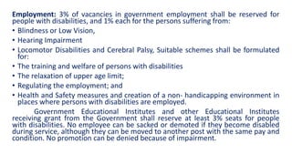 Employment: 3% of vacancies in government employment shall be reserved for
people with disabilities, and 1% each for the persons suffering from:
• Blindness or Low Vision,
• Hearing Impairment
• Locomotor Disabilities and Cerebral Palsy, Suitable schemes shall be formulated
for:
• The training and welfare of persons with disabilities
• The relaxation of upper age limit;
• Regulating the employment; and
• Health and Safety measures and creation of a non- handicapping environment in
places where persons with disabilities are employed.
Government Educational Institutes and other Educational Institutes
receiving grant from the Government shall reserve at least 3% seats for people
with disabilities. No employee can be sacked or demoted if they become disabled
during service, although they can be moved to another post with the same pay and
condition. No promotion can be denied because of impairment.
 