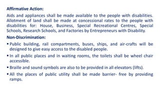 Affirmative Action:
Aids and appliances shall be made available to the people with disabilities.
Allotment of land shall be made at concessional rates to the people with
disabilities for: House, Business, Special Recreational Centres, Special
Schools, Research Schools, and Factories by Entrepreneurs with Disability.
Non-Discrimination:
 Public building, rail compartments, buses, ships, and air-crafts will be
designed to give easy access to the disabled people.
 In all public places and in waiting rooms, the toilets shall be wheel chair
accessible.
 Braille and sound symbols are also to be provided in all elevators (lifts).
 All the places of public utility shall be made barrier- free by providing
ramps.
 