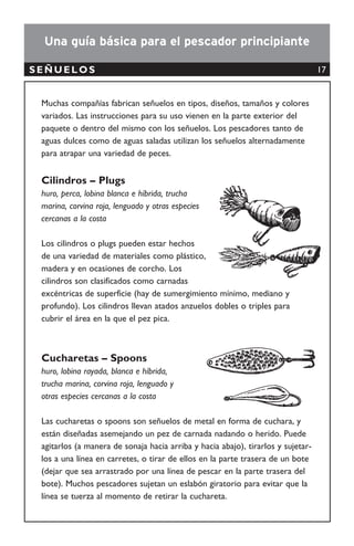 Cuerda de mano
GRADO DE SELECTIVIDAD: AMBIENTE DE USO:
RECURSO OBJETIVO:
TIPO DE ARTE:
NOMBRE COMÚN
Línea de mano
Cuerda de mano
Cuerda de mano
Handline
Alto • Aguas abiertas
• Aguas costeras
• Playas
• Peces demersales
• Peces pelágicos
Pasivo
DESCRIPCIÓN GENERAL
La cuerda de mano es un arte de pesca simple. Consiste de un carrete dónde se enrolla una línea de
monoﬁlamento al extremo de la cual se sujeta uno o varios anzuelos. En ocasiones se coloca un peso
para que el anzuelo se hunda. En el anzuelo se coloca una carnada natural. Al pez morder la carnada,
la línea se recoge manualmente. Este tipo de pesca se puede realizar desde la orilla o desde una
embarcación.
18
 